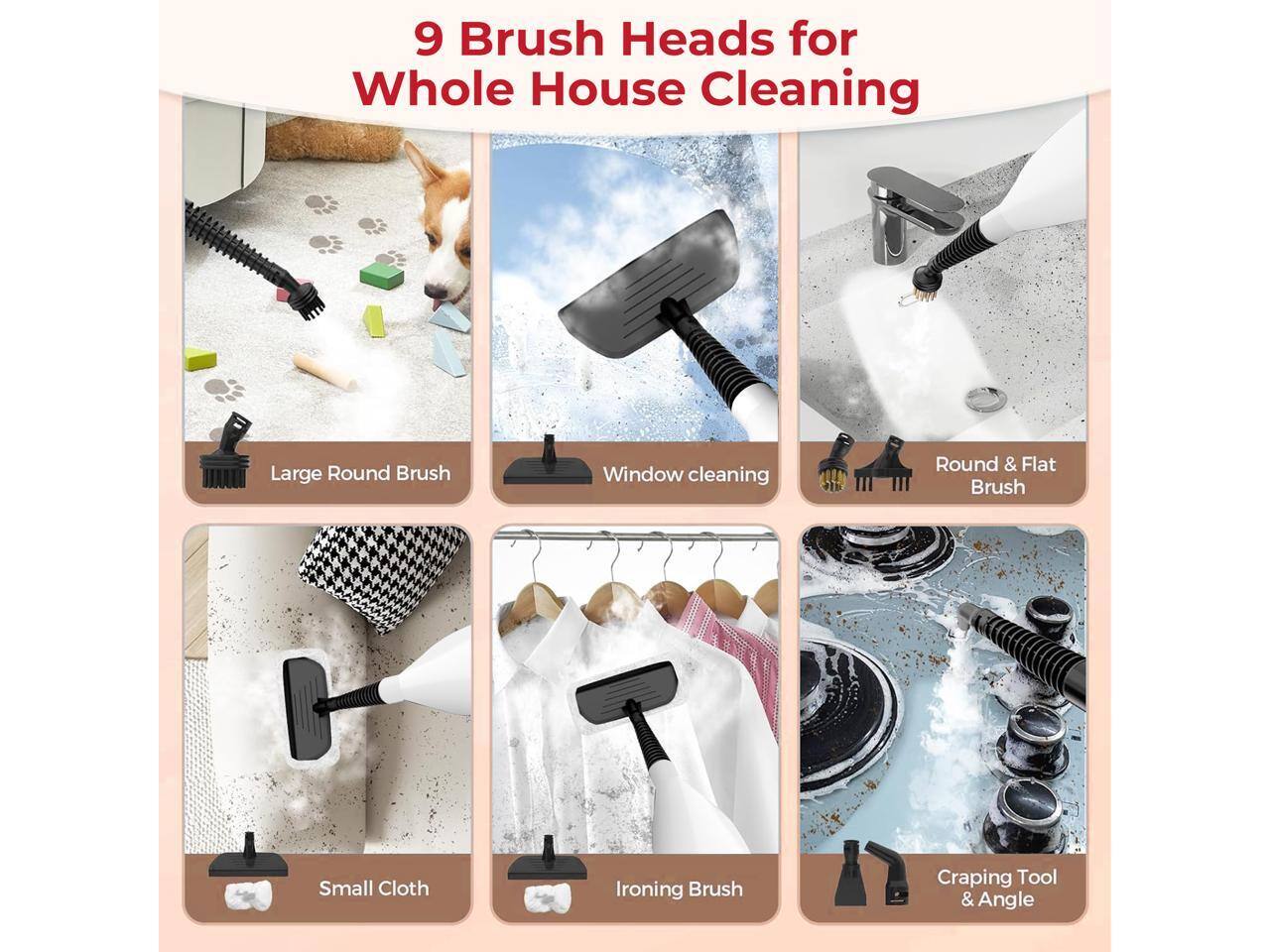 9 Brush Heads for Whole House Cleaning

- Large Round Brush
- Window cleaning
- Round & Flat Brush
- Small Cloth
- Ironing Brush
- Craping Tool & Angle
