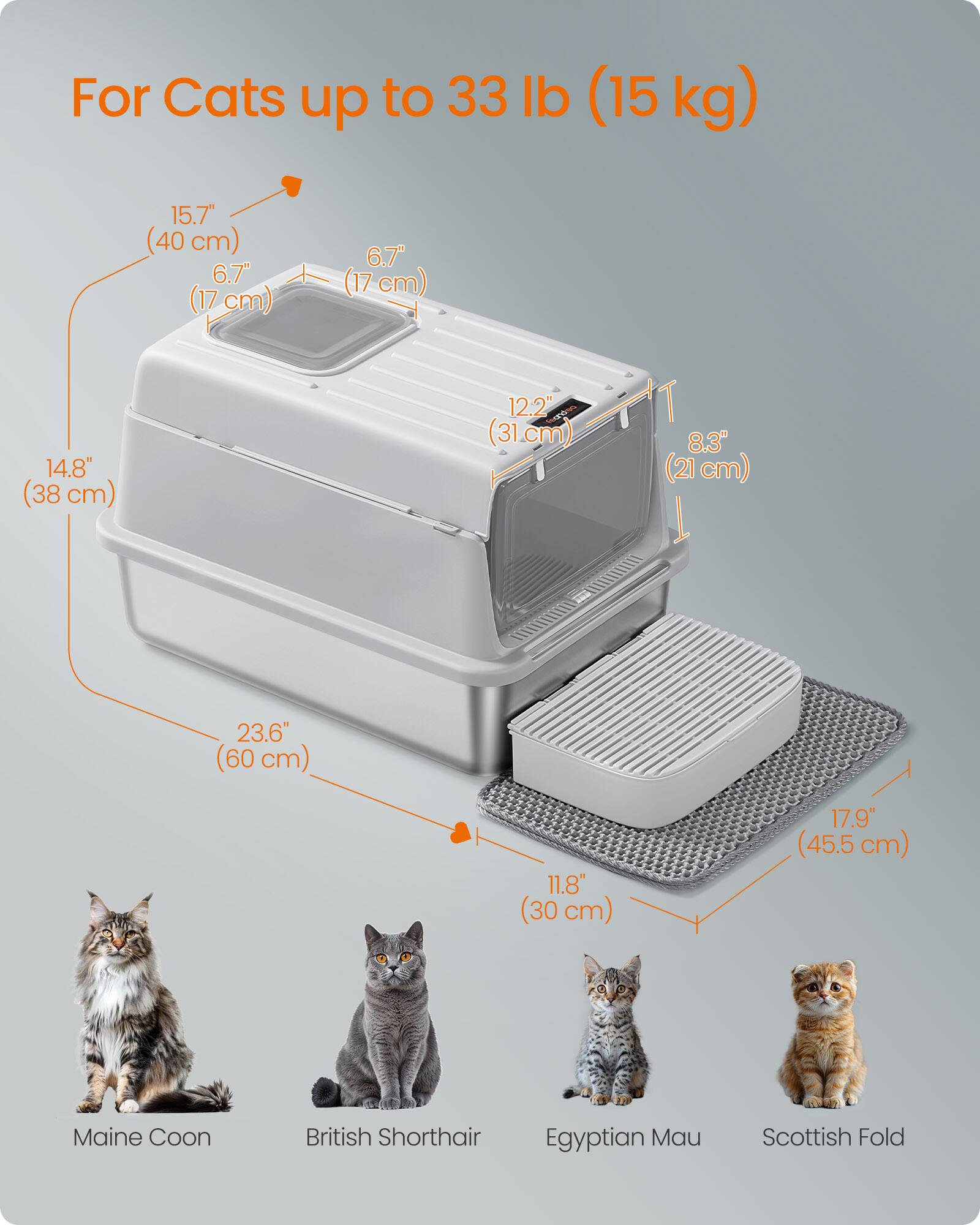 For Cats up to 33 lb (15 kg)

15.7" (40 cm)  
6.7" (17 cm)  
14.8" (38 cm)  
12.2" (31 cm)  
8.3" (21 cm)  
23.6" (60 cm)  
11.8" (30 cm)  
17.9" (45.5 cm)

Maine Coon  
British Shorthair  
Egyptian Mau  
Scottish Fold