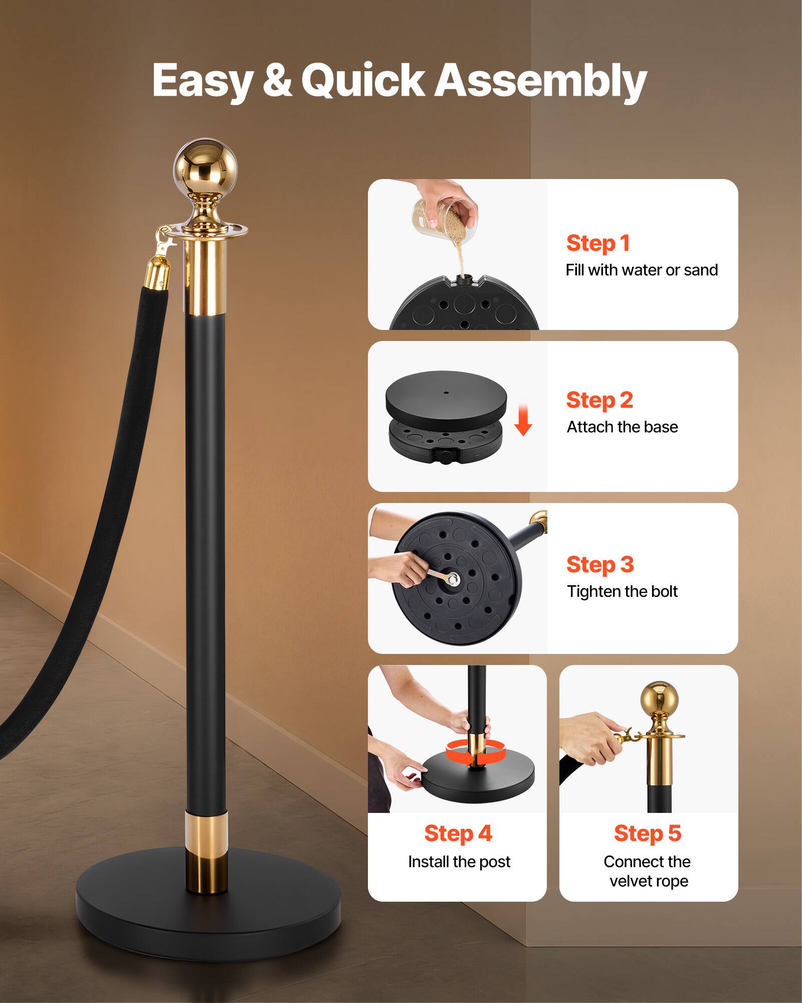 Easy & Quick Assembly

Step 1: Fill with water or sand  
Step 2: Attach the base  
Step 3: Tighten the bolt  
Step 4: Install the post  
Step 5: Connect the velvet rope