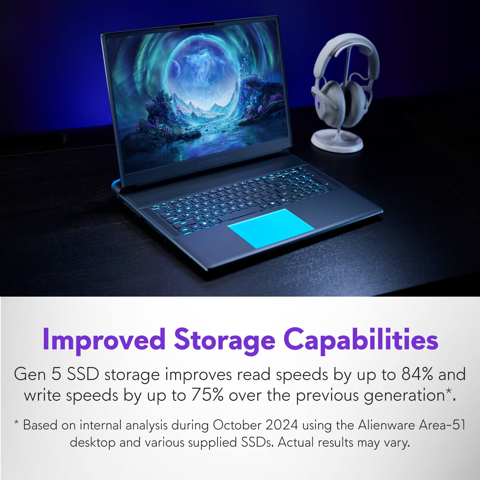Improved Storage Capabilities: Gen 5 SSD storage improves read speeds by up to 84% and write speeds by up to 75% over the previous generation. Based on internal analysis during October 2024 using the Alienware Area-51 desktop and various supplied SSDs. Actual results may vary.