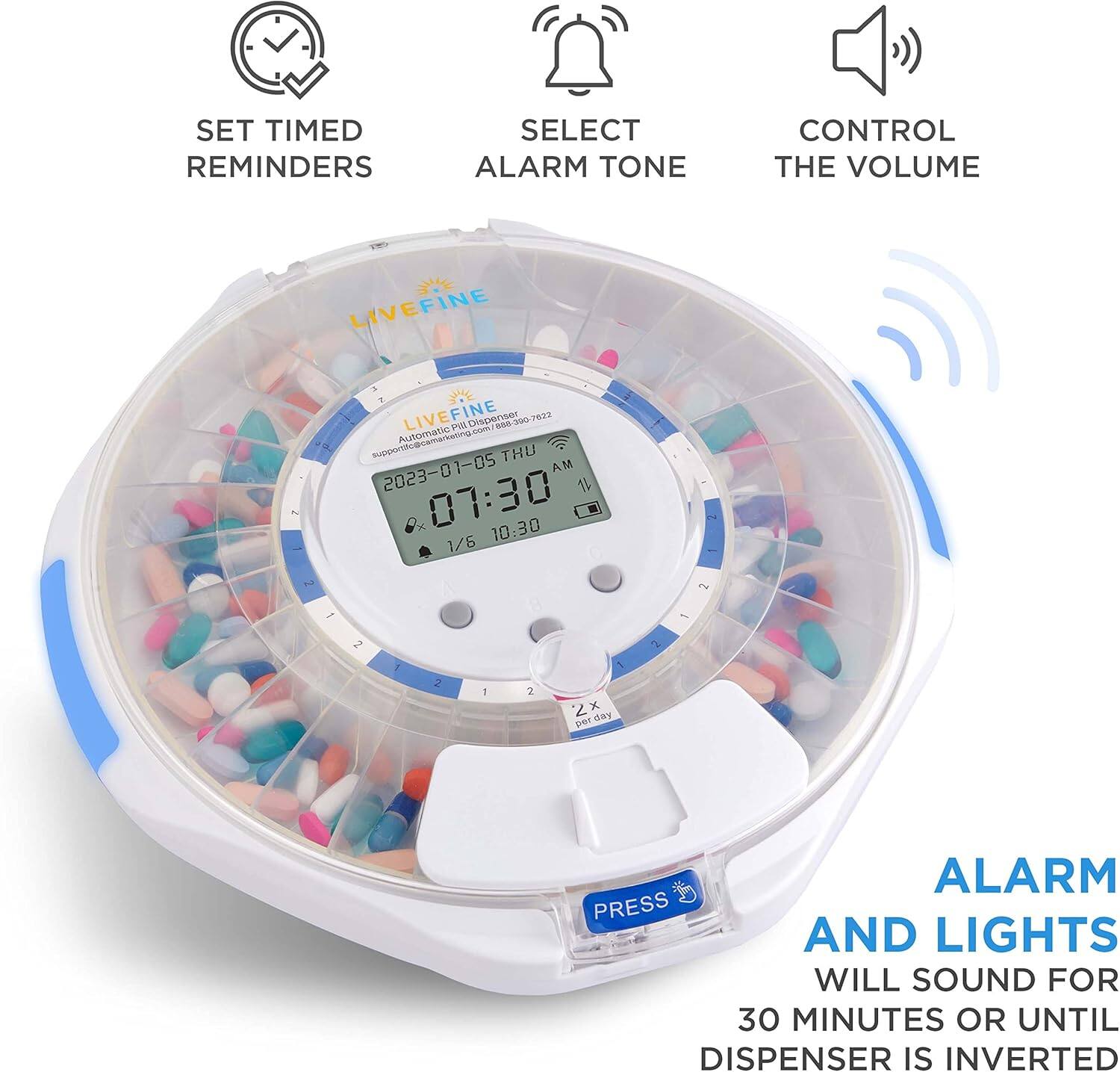 SET TIMED REMINDERS
SELECT ALARM TONE
CONTROL THE VOLUME
LIVEFINE 2 a . 1
LIVEFINE FINE DApS 690-300-7832
Automatic mamaran ibontramaran T THU 2023-01-05 AM
x 07:30 10:30
1/6 F 2
2 - - 2 1 2 1 2 1 2x x Ee1 day
ALARM AND LIGHTS WILL SOUND FOR 30 MINUTES OR UNTIL DISPENSER IS INVERTED