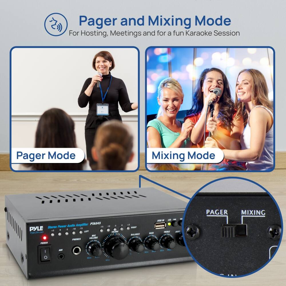 Pager and Mixing Mode  
For Hosting, Meetings and for a fun Karaoke Session  

Pager Mode  
Mixing Mode  

PYLE  
Stereo Power Audio Amplifier PTA045  

PAGER  
MIXING  

USB IN  
LINE IN  
AUX IN  
TREBLE  
BASS  
MID  
ARTIST  
PHONES  
VOLUME  
BALANCE  
MIC VOLUME  
PHONES  
POWER  
AUX  
MIN  
MAX  
MIN  
MAX  
MIN  
MAX