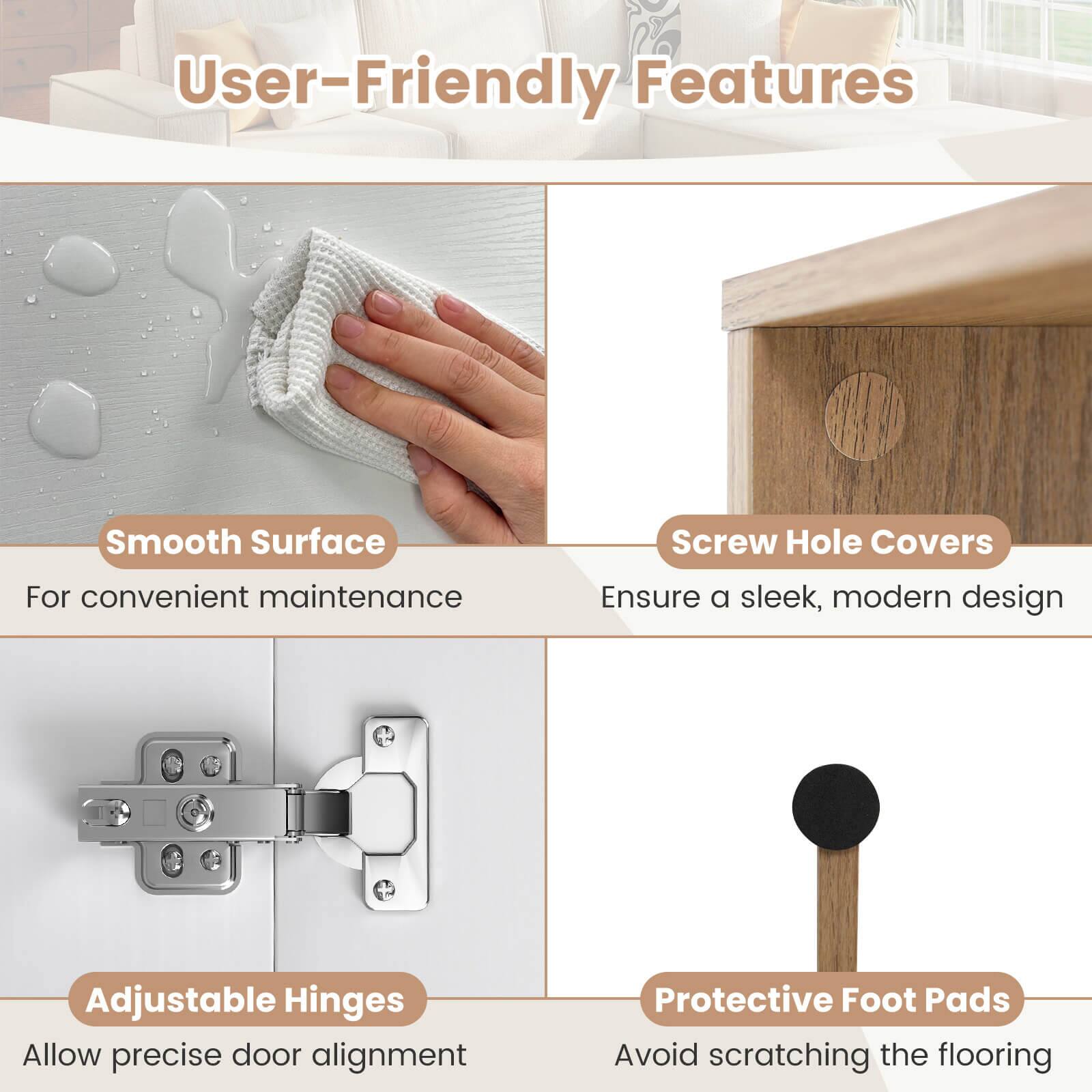 User-Friendly Features

- Smooth Surface
  - For convenient maintenance

- Screw Hole Covers
  - Ensure a sleek, modern design

- Adjustable Hinges
  - Allow precise door alignment

- Protective Foot Pads
  - Avoid scratching the flooring