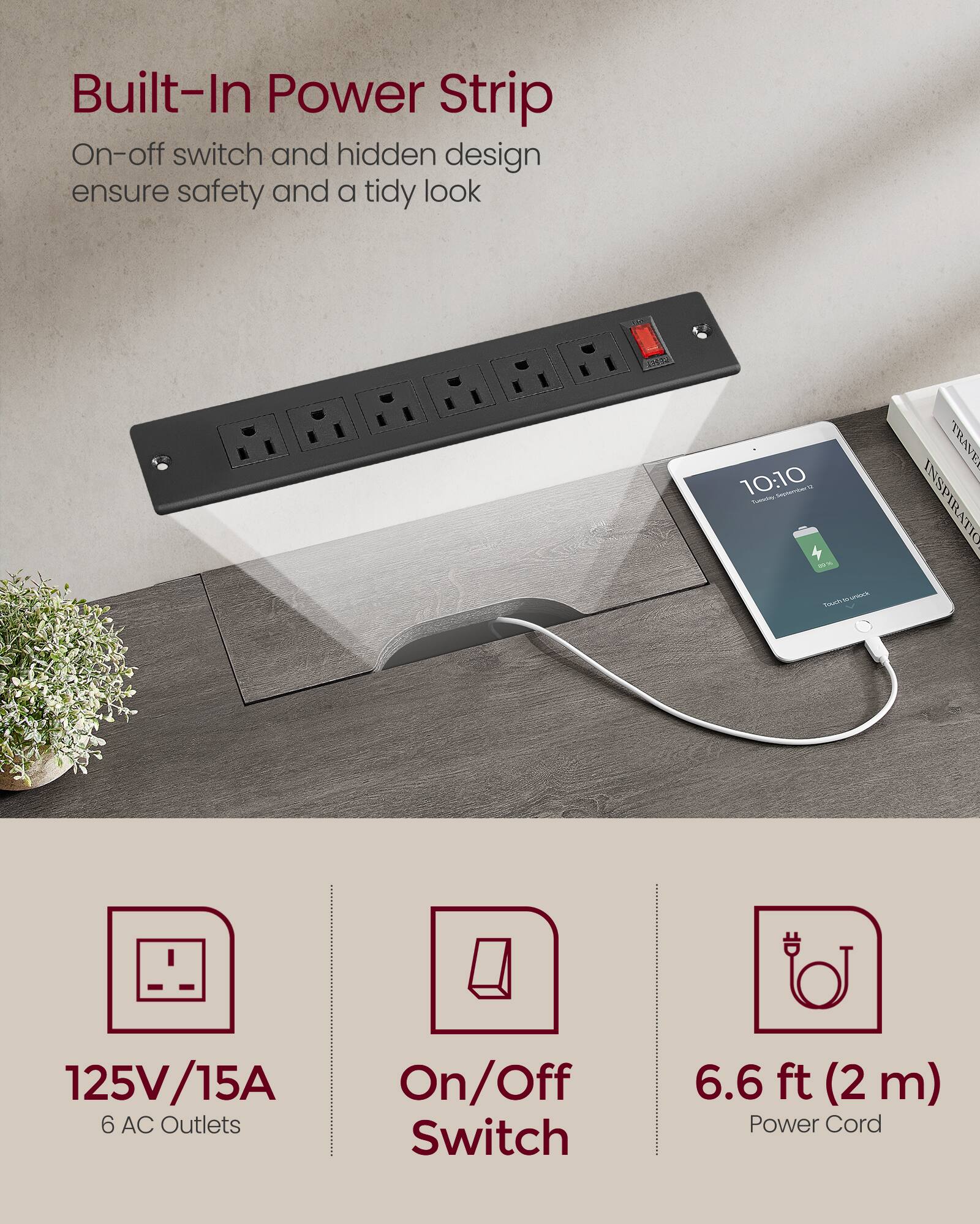 Built-In Power Strip  
On-off switch and hidden design ensure safety and a tidy look  

125V/15A  
6 AC Outlets  
On/Off Switch  
6.6 ft (2 m) Power Cord