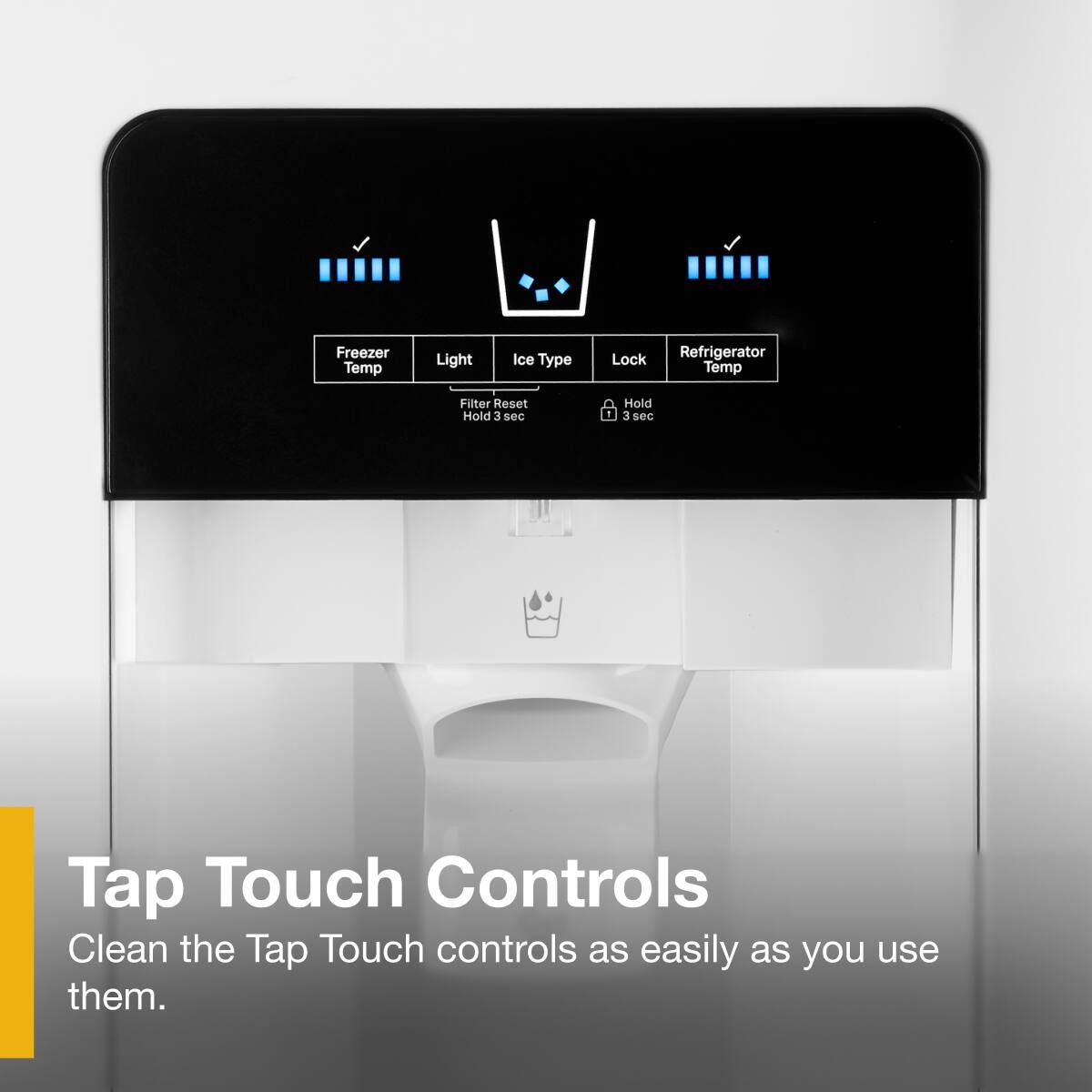 Freezer Temp  
Light  
Ice Type  
Lock  
Refrigerator Temp  

Filter Reset  
Hold 3 sec  

Tap Touch Controls  
Clean the Tap Touch controls as easily as you use them.