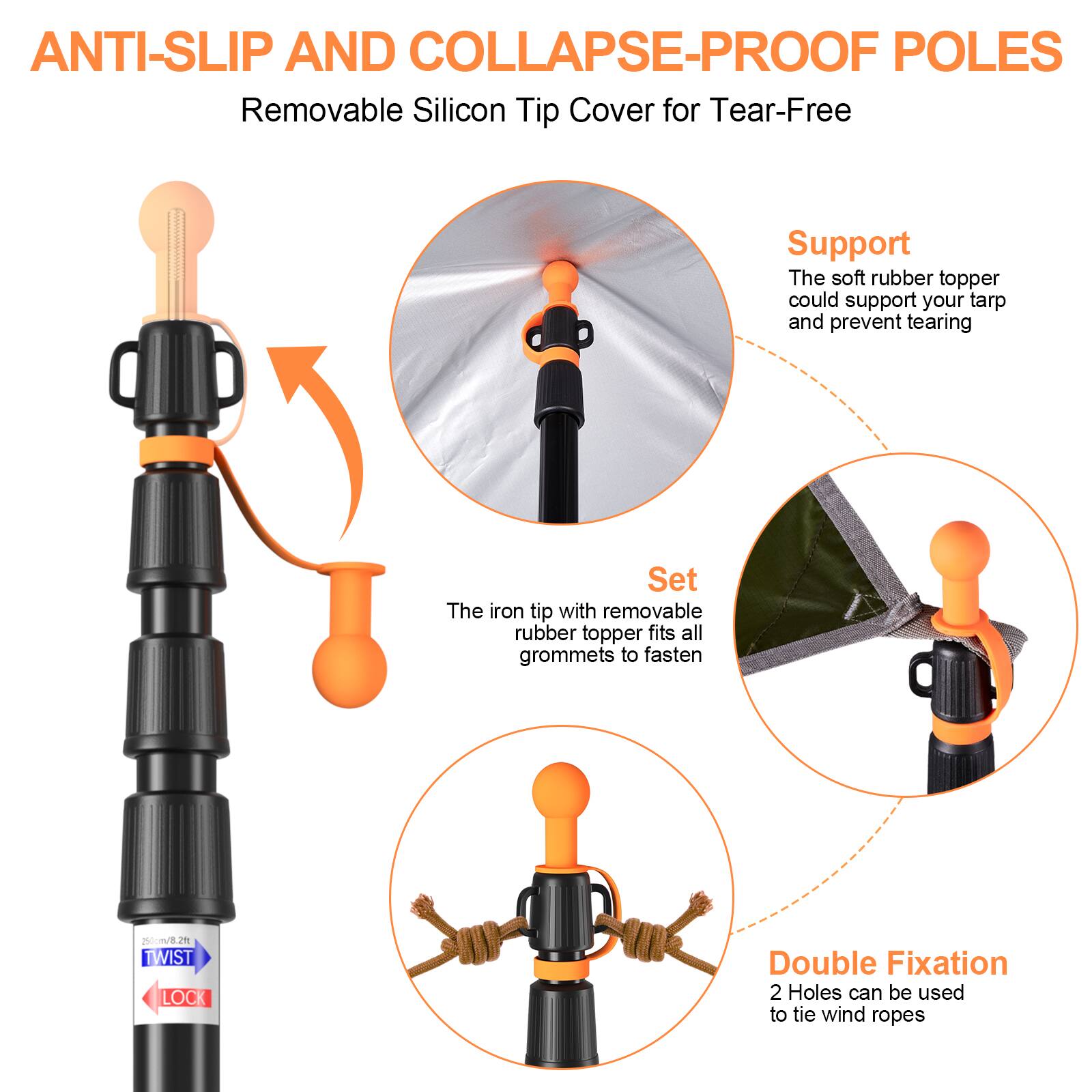 ANTI-SLIP AND COLLAPSE-PROOF POLES  
Removable Silicon Tip Cover for Tear-Free  

Support  
The soft rubber topper could support your tarp and prevent tearing  

Set  
The iron tip with removable rubber topper fits all grommets to fasten  

Double Fixation  
2 Holes can be used to tie wind ropes