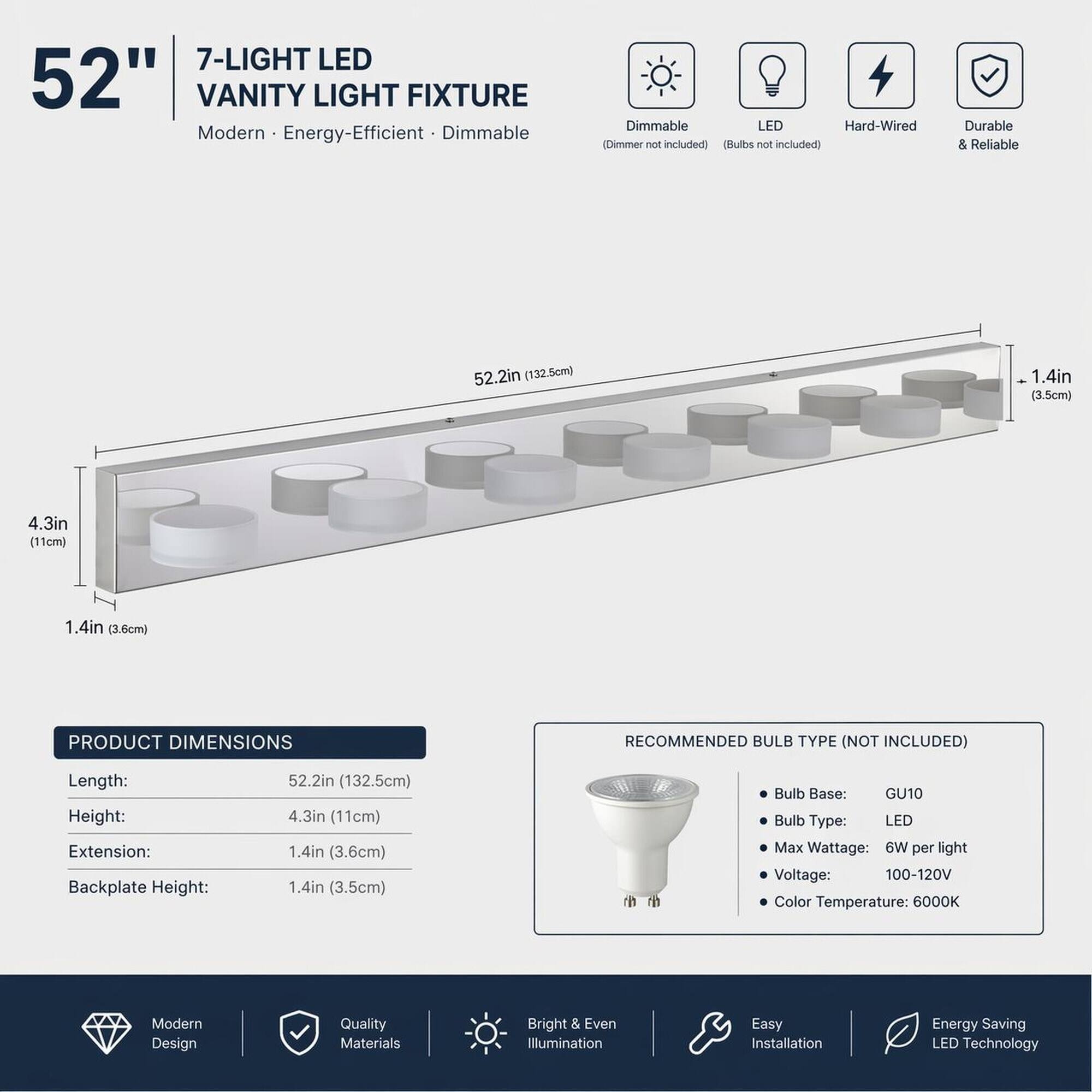 7-LIGHT LED 52" VANITY LIGHT FIXTURE  
Modern Energy-Efficient Dimmable  
Dimmable LED (Dimmer not included) (Bulbs not included)  
Durable & Reliable  

PRODUCT DIMENSIONS  
Length: 52.2in (132.5cm)  
Height: 4.3in (11cm)  
Extension: 1.4in (3.6cm)  
Backplate Height: 1.4in (3.5cm)  

RECOMMENDED BULB TYPE (NOT INCLUDED)  
Bulb Base: GU10  
Bulb Type: LED  
Max Wattage: 6W per light  
Voltage: 100-120V  
Color Temperature: 6000K  

Modern Design  
Quality Materials  
Bright & Even Illumination  
Easy Installation  
Energy Saving LED Technology