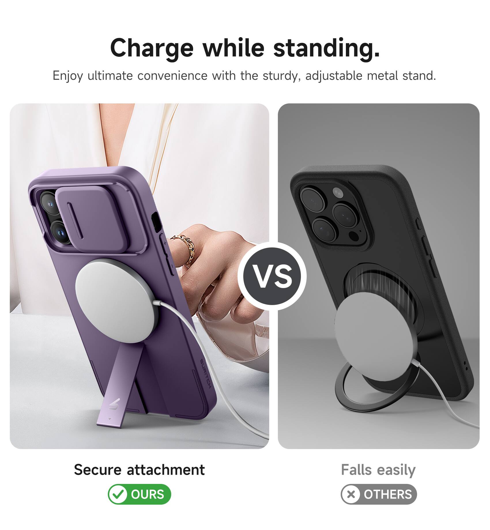 Charge while standing.  
Enjoy ultimate convenience with the sturdy, adjustable metal stand.  

VS  

Secure attachment  
OURS  

Falls easily  
OTHERS