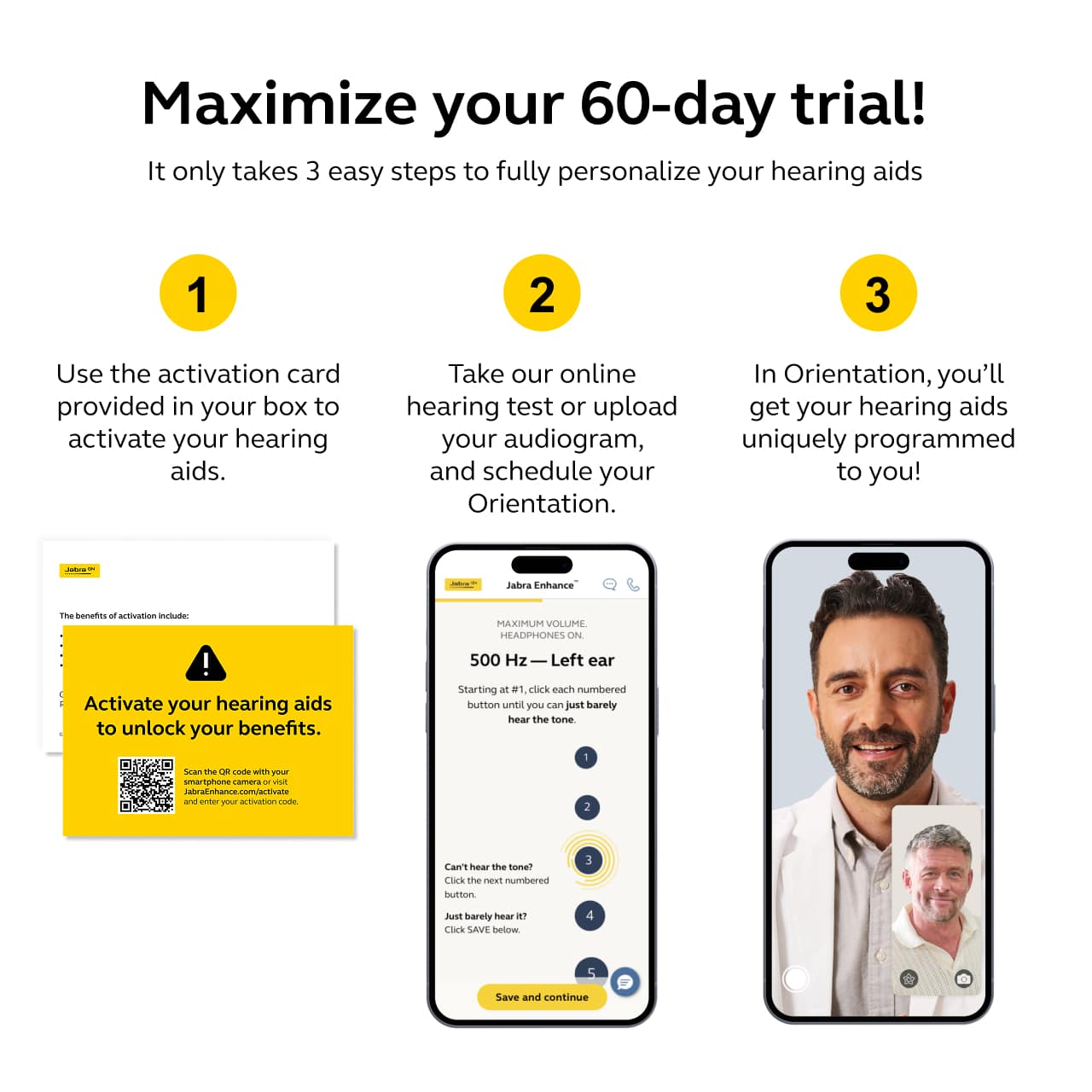 Maximize your 60-day trial!
It only takes 3 easy steps to fully personalize your hearing aids
1. Use the activation card provided in your box to activate your hearing aids.
2. Take our online hearing test or upload your audiogram, and schedule your Orientation.
3. In Orientation, you'll get your hearing aids uniquely programmed to you!
The benefits of activation include:
Activate your hearing aids to unlock your benefits.
Scan the QR code with your smartphone and enter your activation code.
Jabra Enhance
MAXIMUM VOLUME HEADPHONES ON.
500 Hz — Left ear
Starting at 1, click each numbered button until you can just barely hear the tone.
Can't hear the tone?
Click the next numbered button.
Just barely hear it?
Click "SAVE" below.
Save and continue