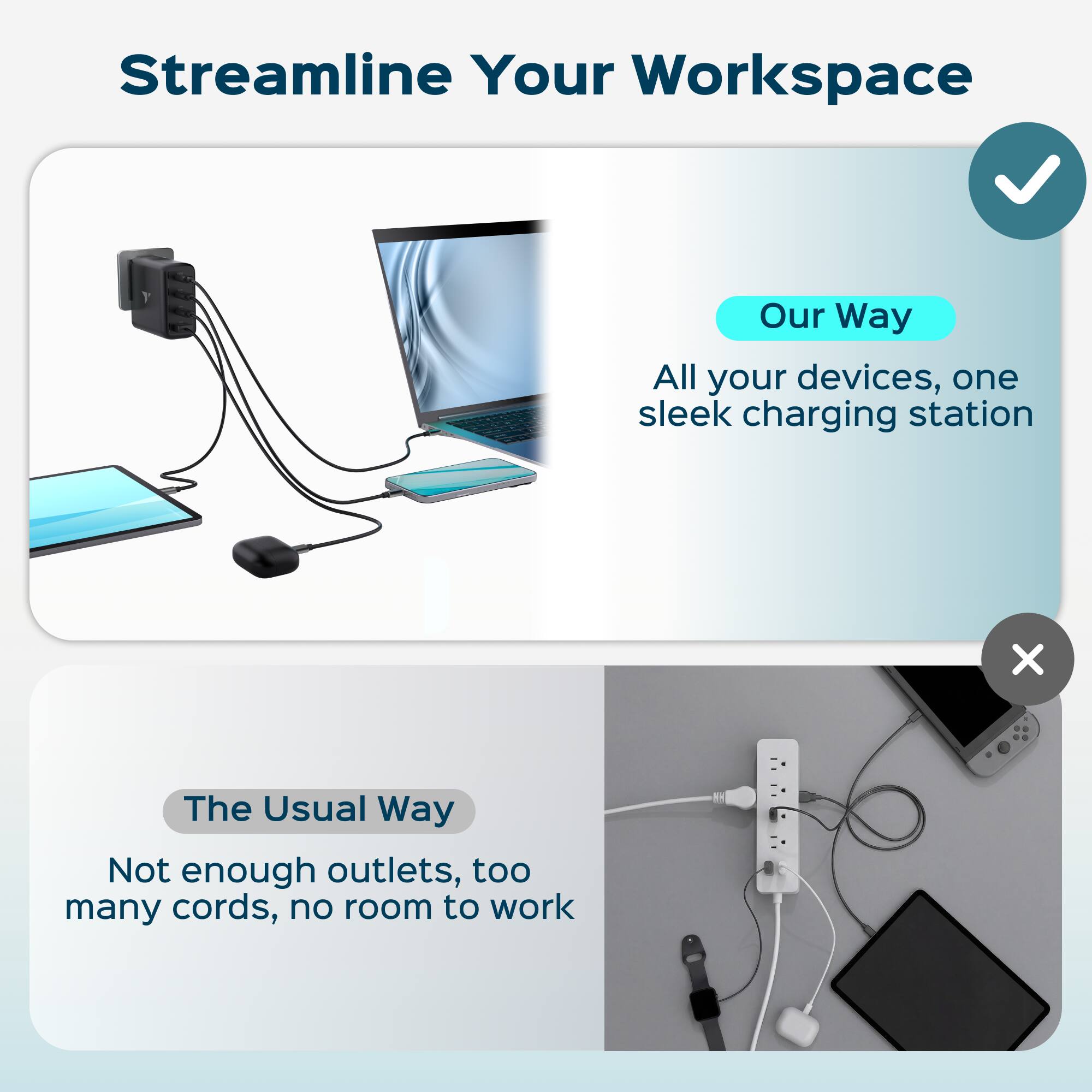 Streamline Your Workspace

Our Way
All your devices, one sleek charging station

The Usual Way
Not enough outlets, too many cords, no room to work