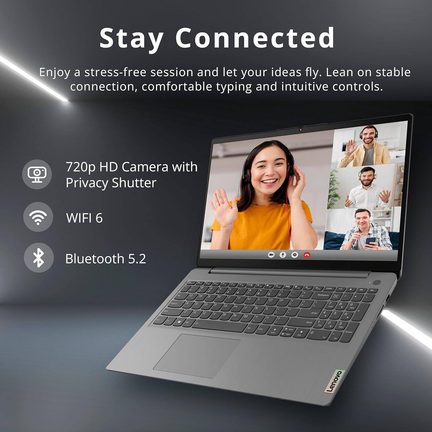 Stay Connected

Enjoy a stress-free session and let your ideas fly. Lean on stable connection, comfortable typing and intuitive controls.

- 720p HD Camera with Privacy Shutter
- WIFI 6
- Bluetooth 5.2