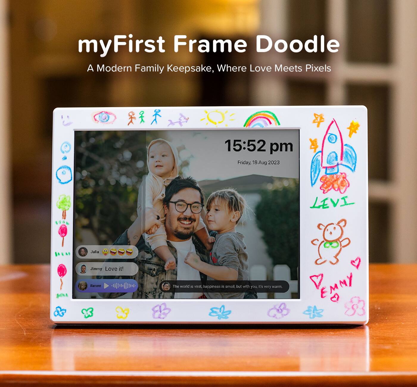 myFirst Frame Doodle  
A Modern Family Keepsake, Where Love Meets Pixels  

15:52 pm  
Friday, 18 Aug 2023  

Julia 😂😂😂  
Jimmy Love it!  
Renne 🎶🎶🎶  

The world is vast, happiness is small, but with you, it's very warm.  

LEVI  
EMMY