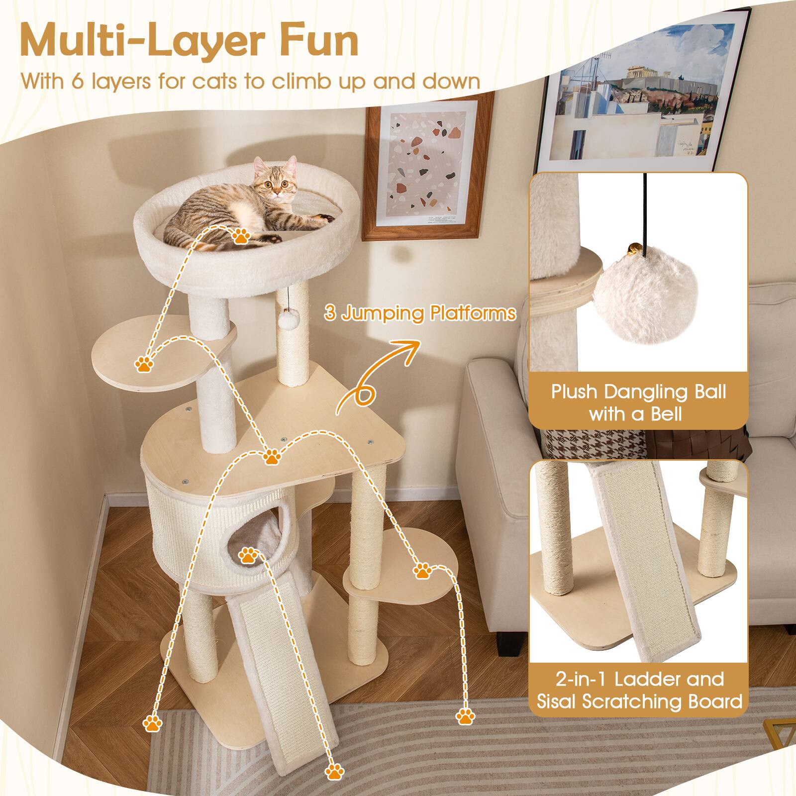 Multi-Layer Fun  
With 6 layers for cats to climb up and down  

3 Jumping Platforms  

Plush Dangling Ball with a Bell  

2-in-1 Ladder and Sisal Scratching Board