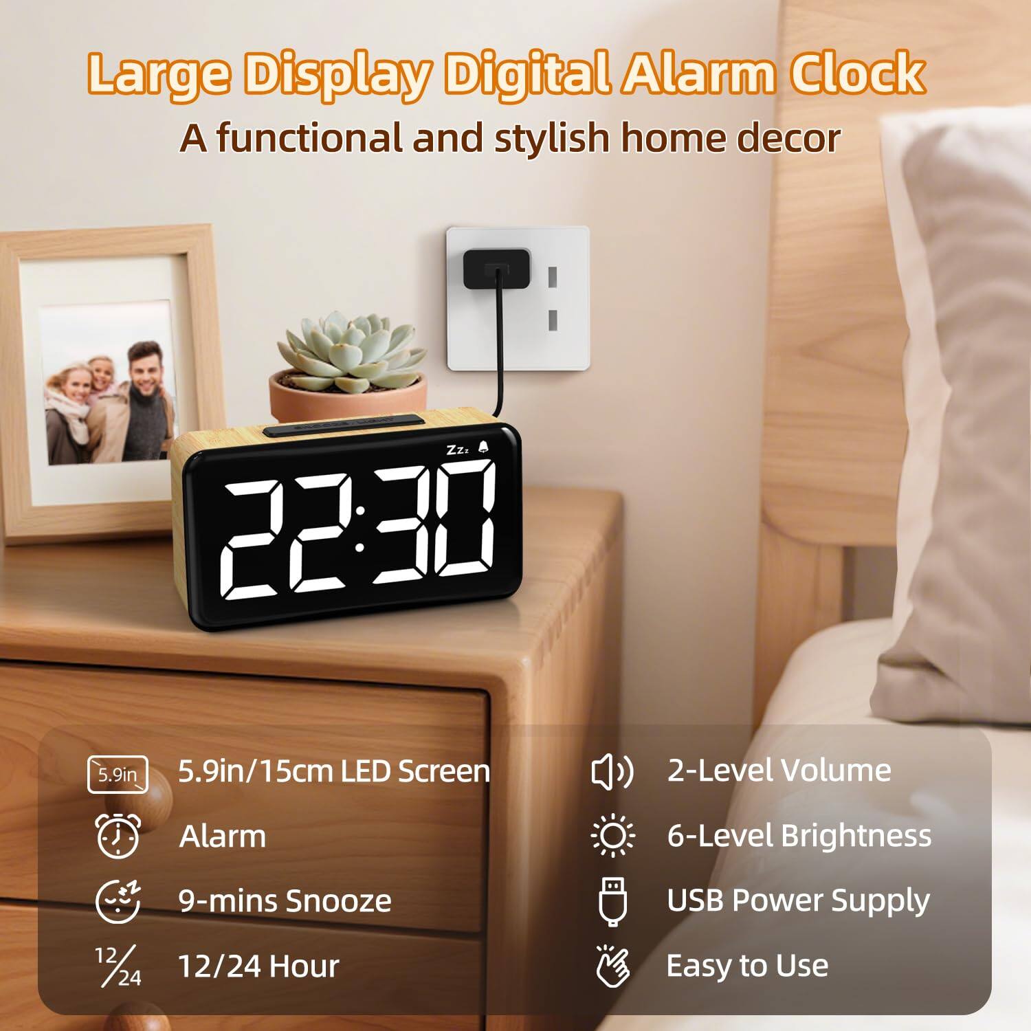 Large Display Digital Alarm Clock  
A functional and stylish home decor  

- 5.9in/15cm LED Screen  
- 2-Level Volume  
- 6-Level Brightness  
- USB Power Supply  
- Easy to Use  
- Alarm  
- 9-mins Snooze  
- 12/24 Hour