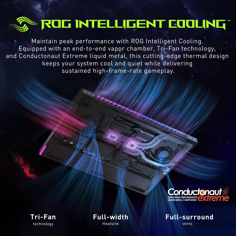 ROG INTELLIGENT COOLING

Maintain peak performance with ROG Intelligent Cooling. Equipped with an end-to-end vapor chamber, Tri-Fan technology, and Conductonaut Extreme liquid metal, this cutting-edge thermal design keeps your system cool and quiet while delivering sustained high-frame-rate gameplay.

Conductonaut ULTRA HIGH PERFORMANCE extreme LIQUID METAL COMPOUND

Tri-Fan technology

Full-width Heatsink

Full-surround vents