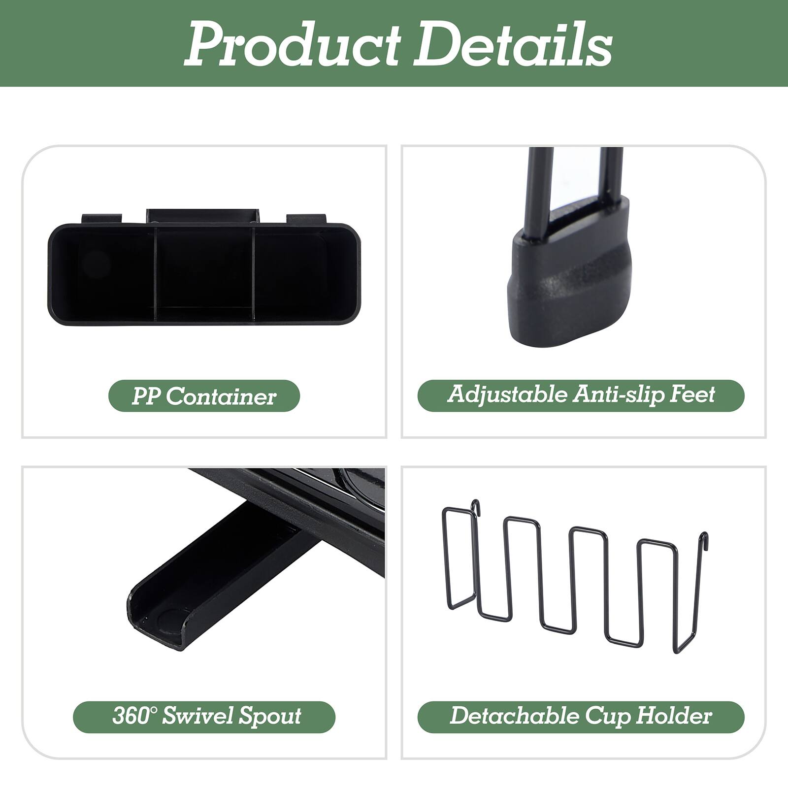 Product Details

- PP Container
- Adjustable Anti-slip Feet
- 360° Swivel Spout
- Detachable Cup Holder