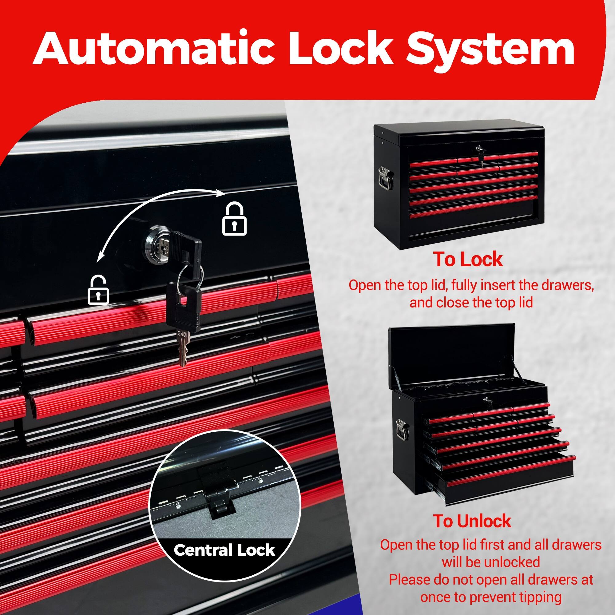 Automatic Lock System

To Lock
Open the top lid, fully insert the drawers, and close the top lid

Central Lock

To Unlock
Open the top lid first and all drawers will be unlocked
Please do not open all drawers at once to prevent tipping