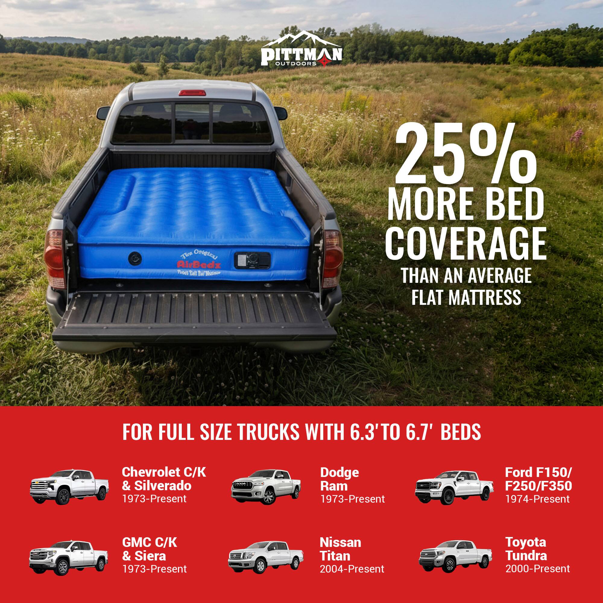 PITTMAN OUTDOORS

25% MORE BED COVERAGE THAN AN AVERAGE FLAT MATTRESS

FOR FULL SIZE TRUCKS WITH 6.3' TO 6.7' BEDS

Chevrolet C/K & Silverado 1973-Present  
Dodge Ram 1973-Present  
Ford F150/F250/F350 1974-Present  
GMC C/K & Sierra 1973-Present  
Nissan Titan 2004-Present  
Toyota Tundra 2000-Present