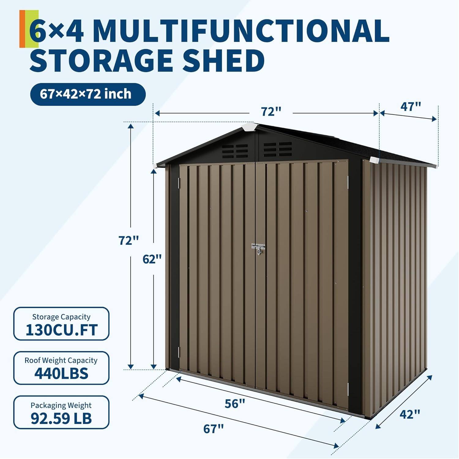 6x4 MULTIFUNCTIONAL STORAGE SHED  
67x42x72 inch  

Storage Capacity: 130CU.FT  
Roof Weight Capacity: 440LBS  
Packaging Weight: 92.59 LB  

Dimensions:  
- Length: 67"  
- Width: 42"  
- Height: 72"  
- Door Height: 62"  
- Door Width: 56"  
- Roof Overhang: 47"