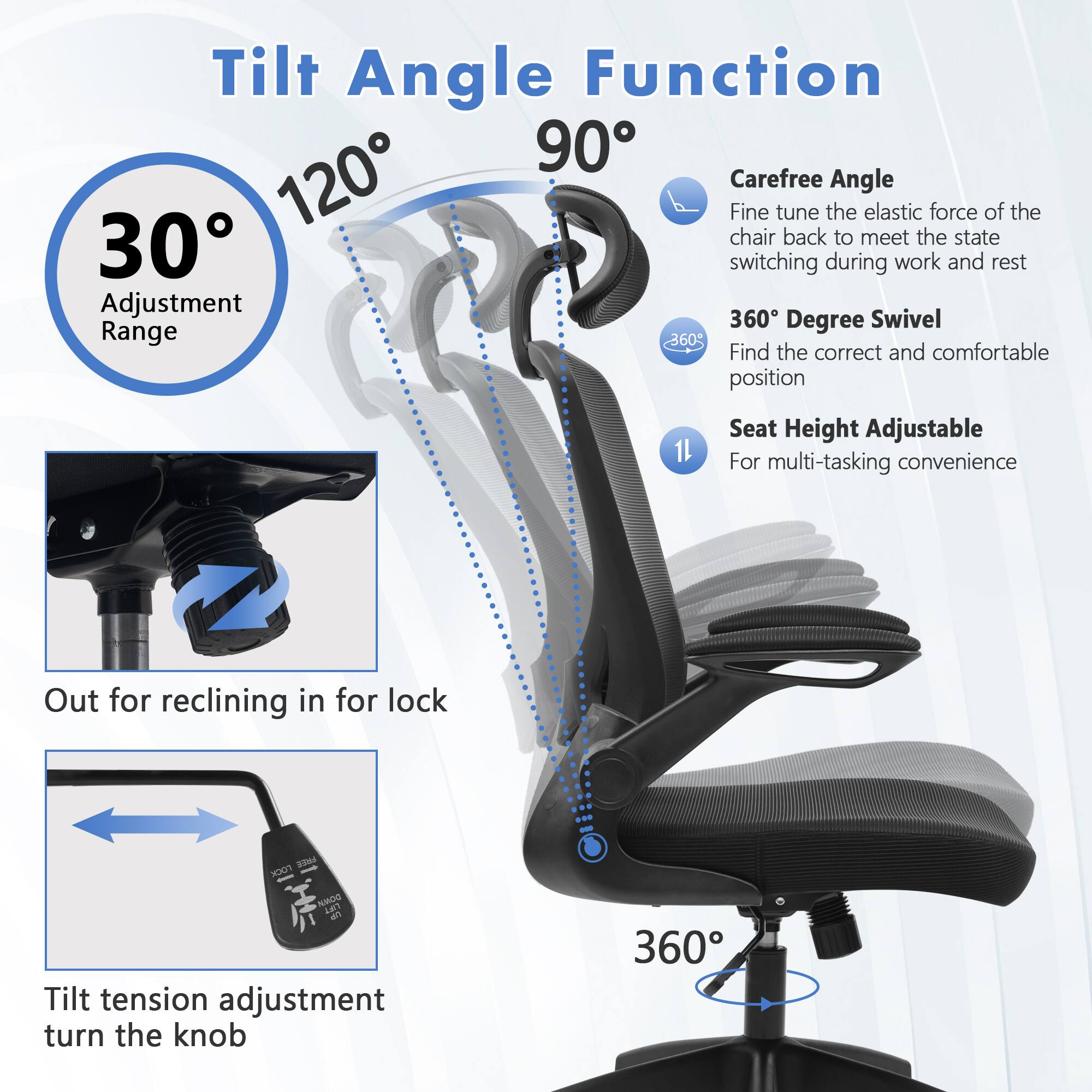 Tilt Angle Function  
90° 30° 120°  
Carefree Angle  
Fine tune the elastic force of the chair back to meet the state switching during work and rest  
360° Degree Swivel  
Find the correct and comfortable position  
Seat Height Adjustable  
For multi-tasking convenience  
Out for reclining in for lock  
FREE LOCK DOWN LIFT UP  
Tilt tension adjustment turn the knob  
360°