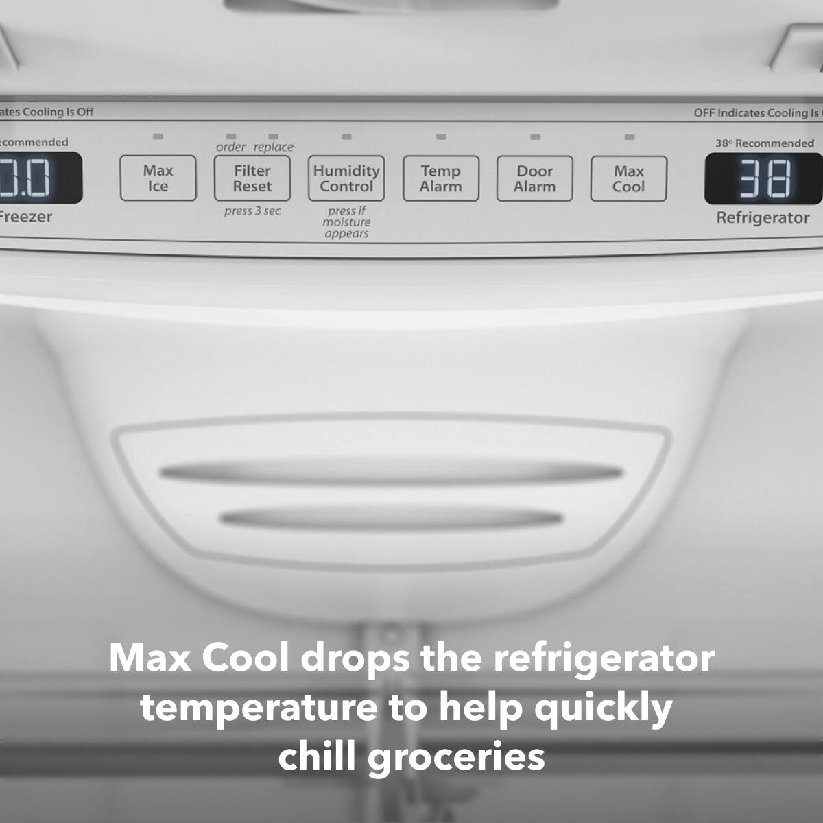 - **Freezer:**
  - 0.0
  - Max Ice
  - Order replace Filter
  - Humidity Control
  - Temp Alarm
  - Door Alarm
  - Max Cool

- **Refrigerator:**
  - 38° Recommended
  - OFF Indicates Cooling Is Off

- **Instructions:**
  - Press 3 sec to reset filter
  - Press if moisture appears

- **Note:**
  - Max Cool drops the refrigerator temperature to help quickly chill groceries