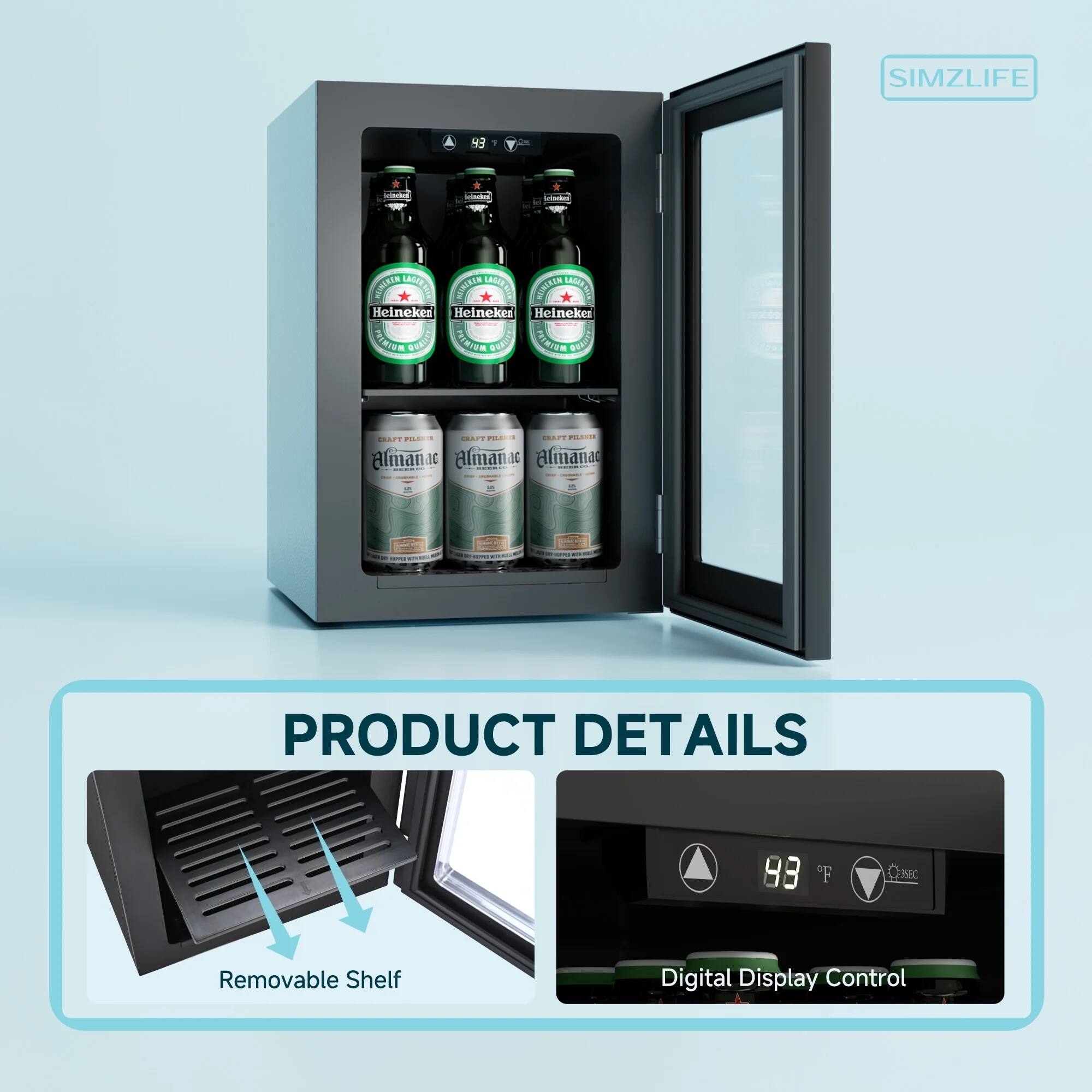 SIMZLIFE

PRODUCT DETAILS

- Removable Shelf
- Digital Display Control

43°F

Heineken
Heineken
Heineken

Almanac
Almanac
Almanac

CRAFT PILSNER
CRAFT PILSNER
CRAFT PILSNER