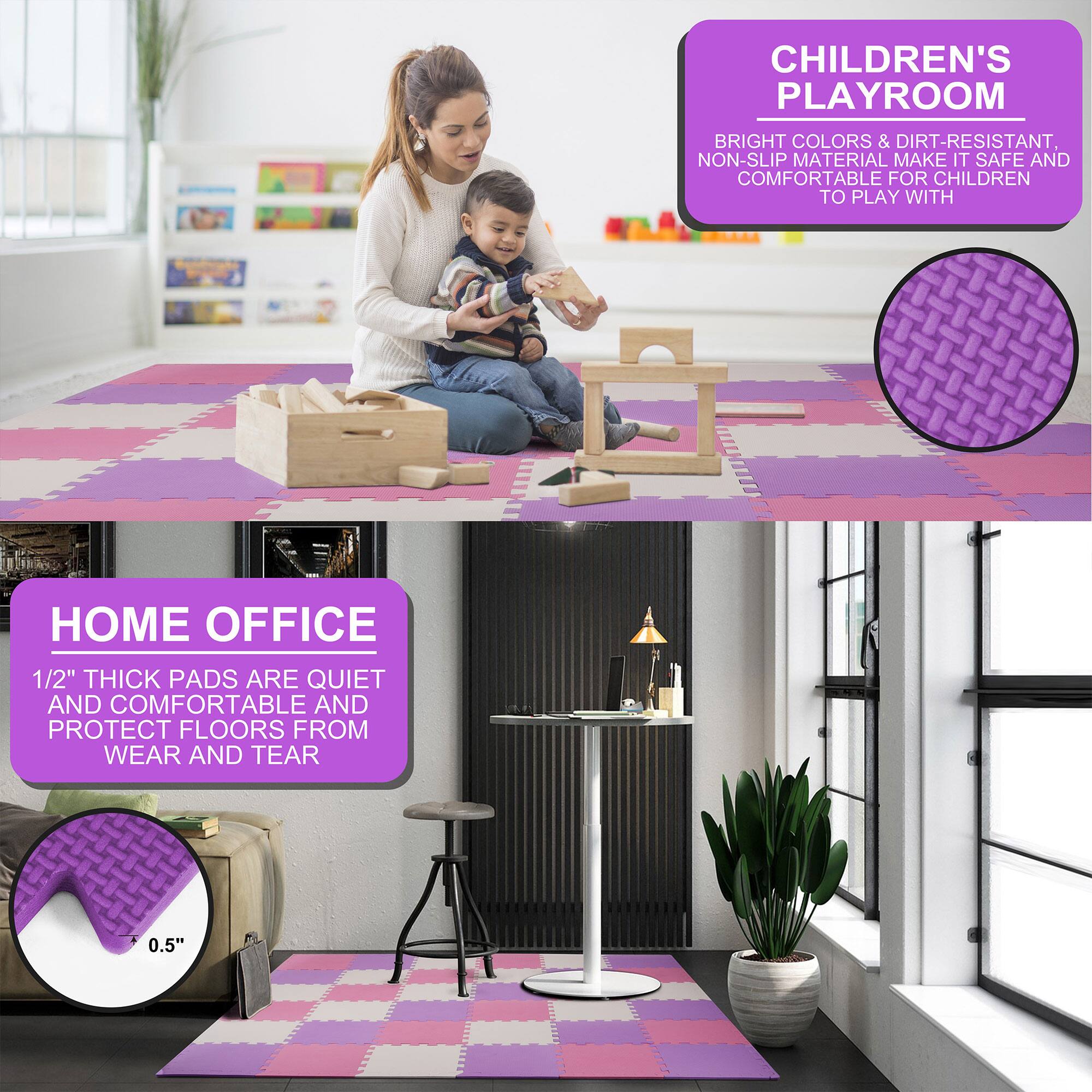 **CHILDREN'S PLAYROOM**  
Bright colors & dirt-resistant, non-slip material make it safe and comfortable for children to play with.

**HOME OFFICE**  
1/2" thick pads are quiet and comfortable and protect floors from wear and tear.  
+ 0.5"