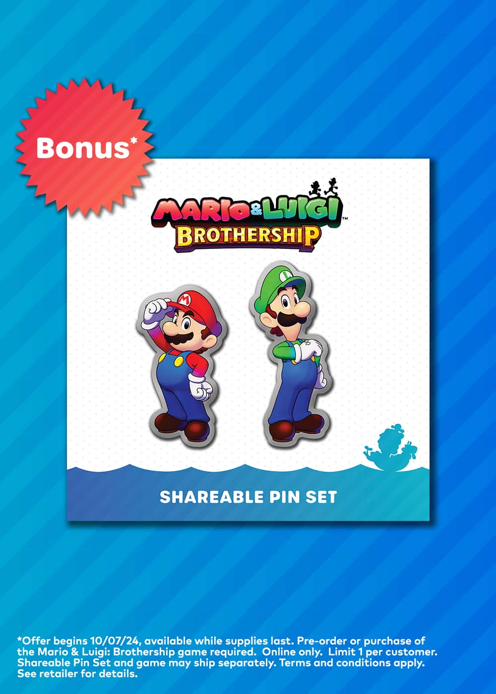 Bonus* MARIO & LUIGI TM BROTHERSHIP M SHAREABLE PIN SET *Offer begins 10/07/24, available while supplies last. Pre-order or purchase of the Mario & Luigi: Brothership game required. Online only. Limit 1 per customer. Shareable Pin Set and game may ship separately. Terms and conditions apply. See retailer for details.