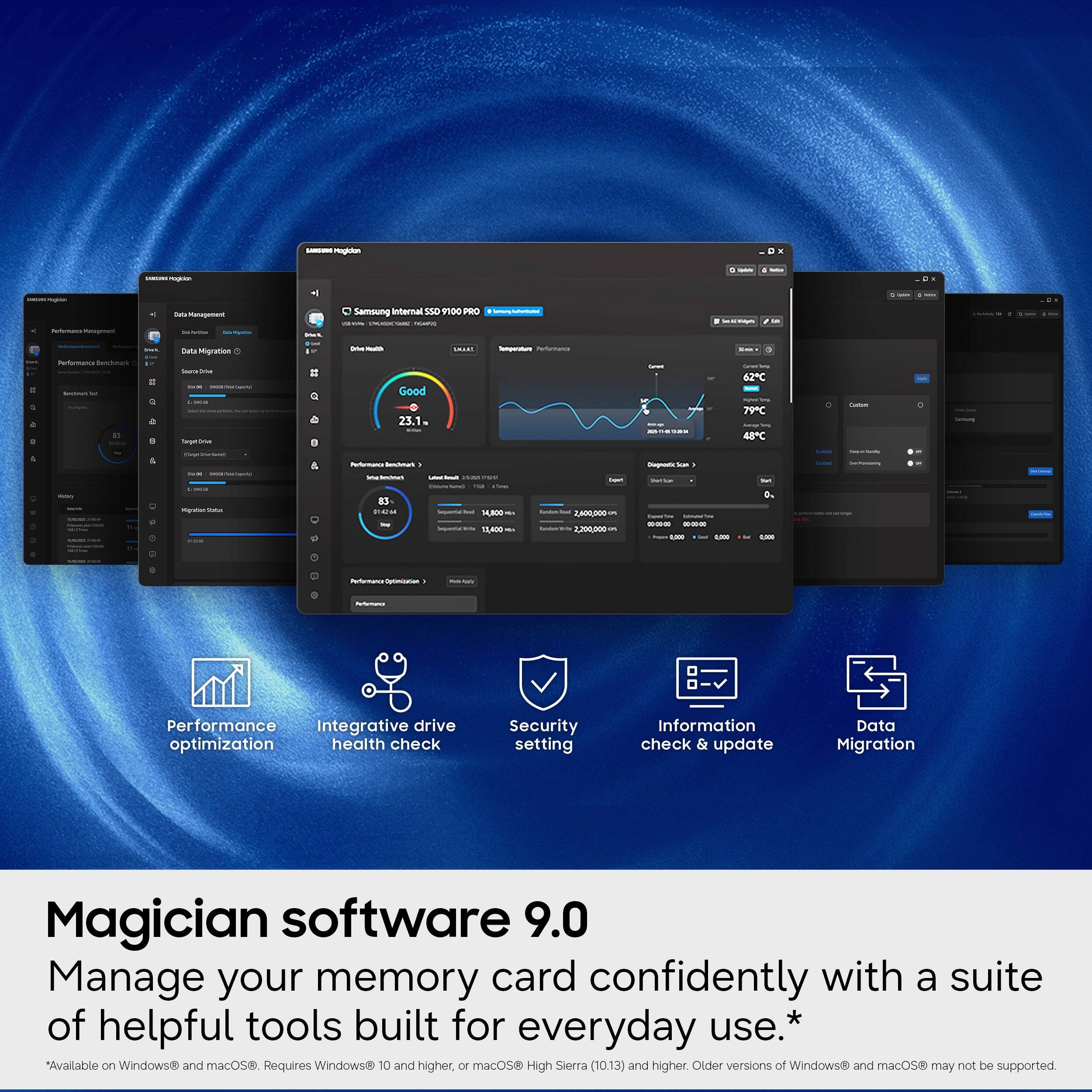 - Samsung Internal S5D 100 PBC 2
- Netmanos
- Good 23.1
- TOLE
- 62C 79C 48C
- 1,R00 NLA0 h
- 2,200200
- Performance Integrative drive optimization health check Security setting Information check & update Data Migration
- Magician software 9.0
- Manage your memory card confidently with a suite of helpful tools built for everyday use.*
- *Available on Windows and macOS
- Requires Windows 10 and higher, or macOS High Sierra (10.13) and higher
- Older versions of Windows and macOS may not be supported.