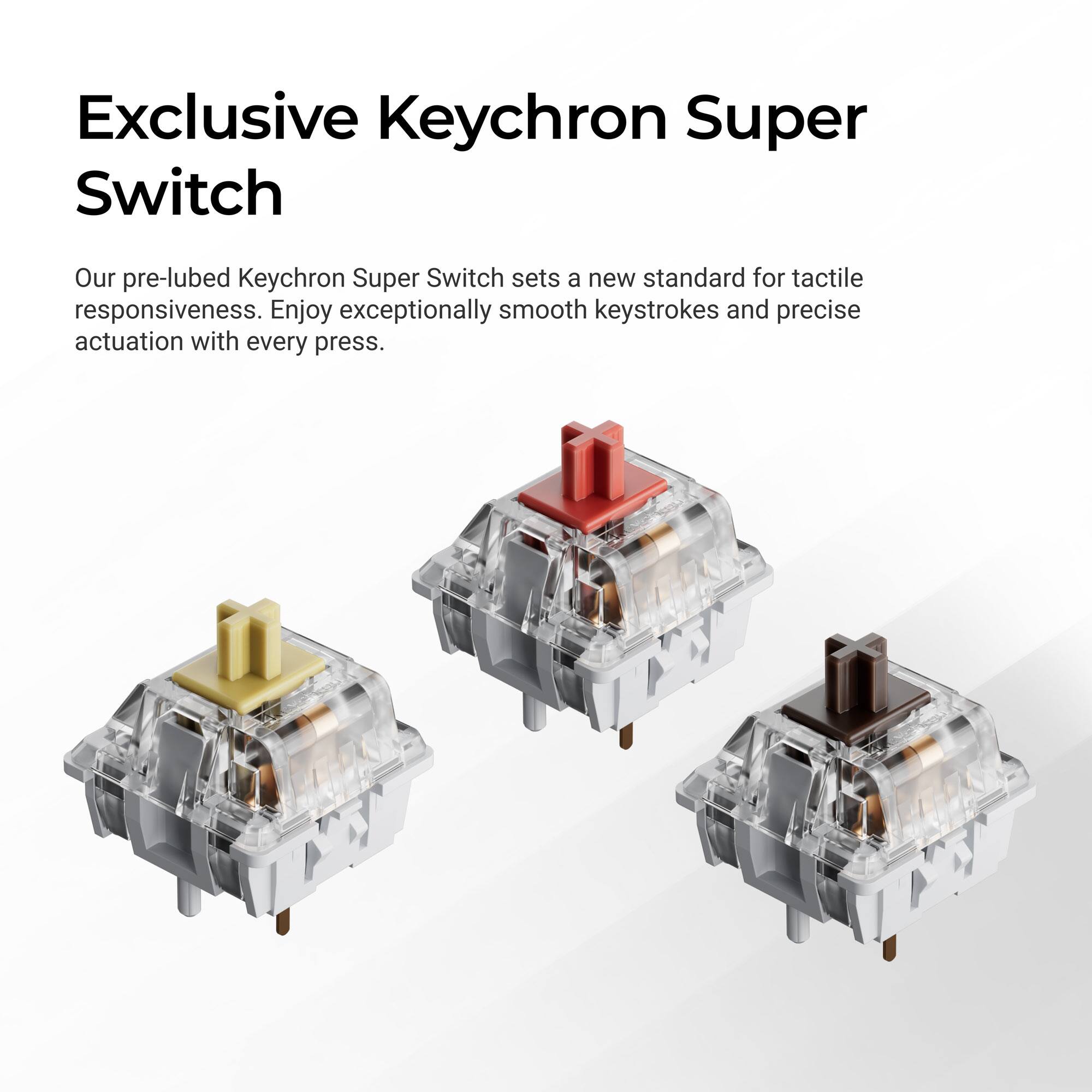 Exclusive Keychron Super Switch

Our pre-lubed Keychron Super Switch sets a new standard for tactile responsiveness. Enjoy exceptionally smooth keystrokes and precise actuation with every press.