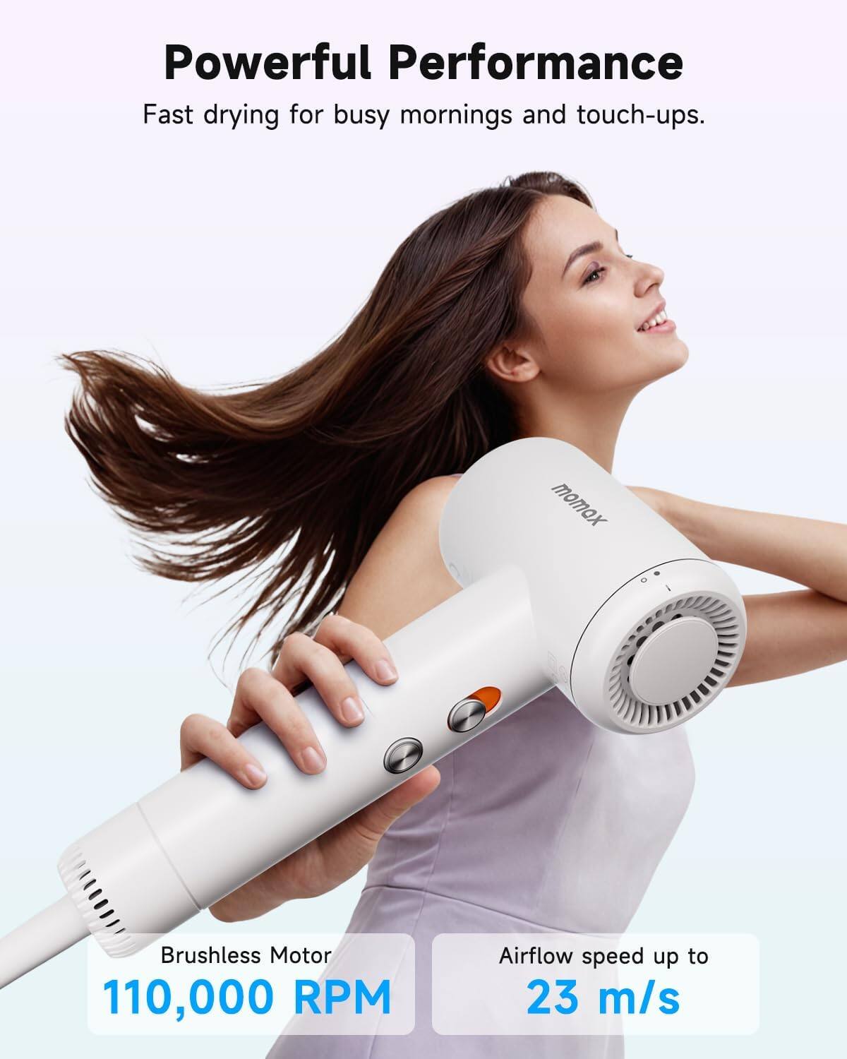 Powerful Performance  
Fast drying for busy mornings and touch-ups.  

Brushless Motor  
110,000 RPM  

Airflow speed up to  
23 m/s