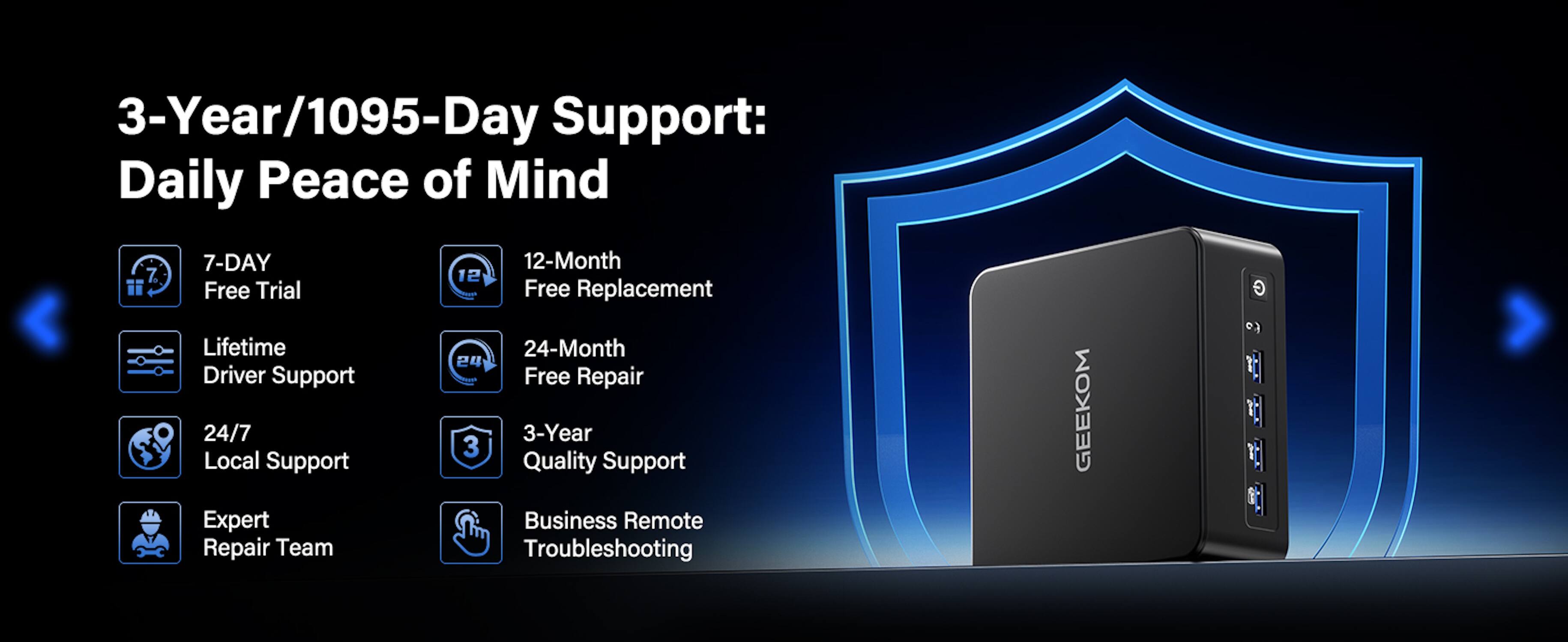 3-Year/1095-Day Support: Daily Peace of Mind

- 7-DAY Free Trial
- 12-Month Free Replacement
- Lifetime Driver Support
- 24-Month Free Repair
- 24/7 Local Support
- 3-Year Quality Support
- Expert Repair Team
- Business Remote Troubleshooting

GEEKOM G 60