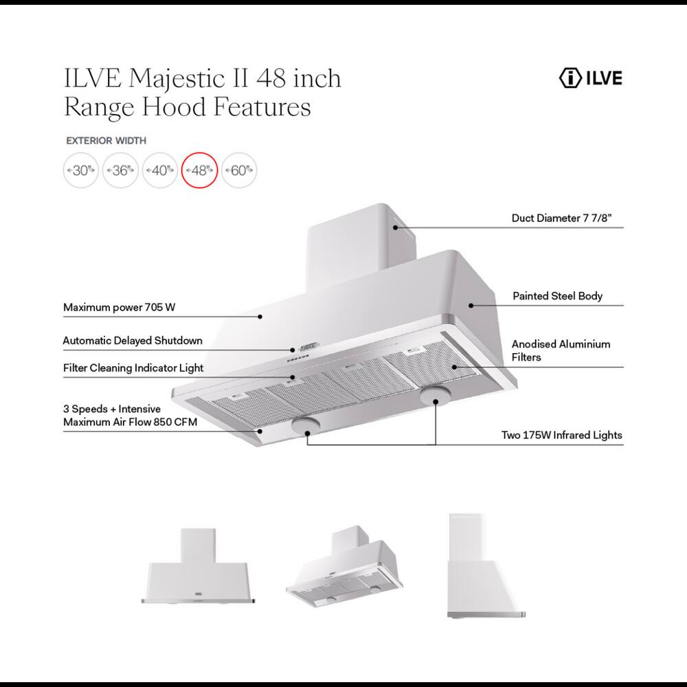 ILVE Majestic II 48 inch Range Hood Features

EXTERIOR WIDTH
- 30%
- 36%
- 40%
- 48%
- 60%

Duct Diameter 7 7/8"

Maximum power 705 W

Painted Steel Body

Automatic Delayed Shutdown Filter Cleaning Indicator Light

Anodised Aluminium Filters

3 Speeds + Intensive Maximum Air Flow 850 CFM

Two 175W Infrared Lights