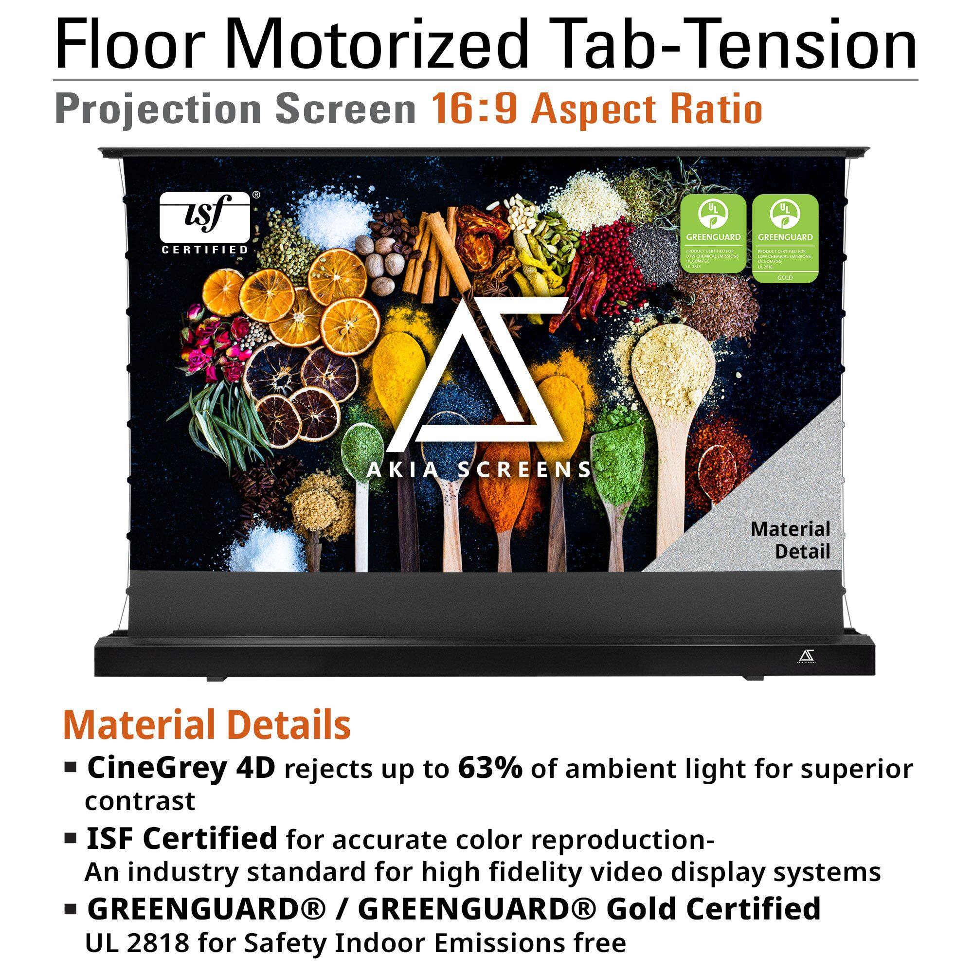 Floor Motorized Tab-Tension Projection Screen 16:9 Aspect Ratio

Material Details
- CineGrey 4D rejects up to 63% of ambient light for superior contrast
- ISF Certified for accurate color reproduction - An industry standard for high fidelity video display systems
- GREENGUARD® / GREENGUARD® Gold Certified UL 2818 for Safety Indoor Emissions free