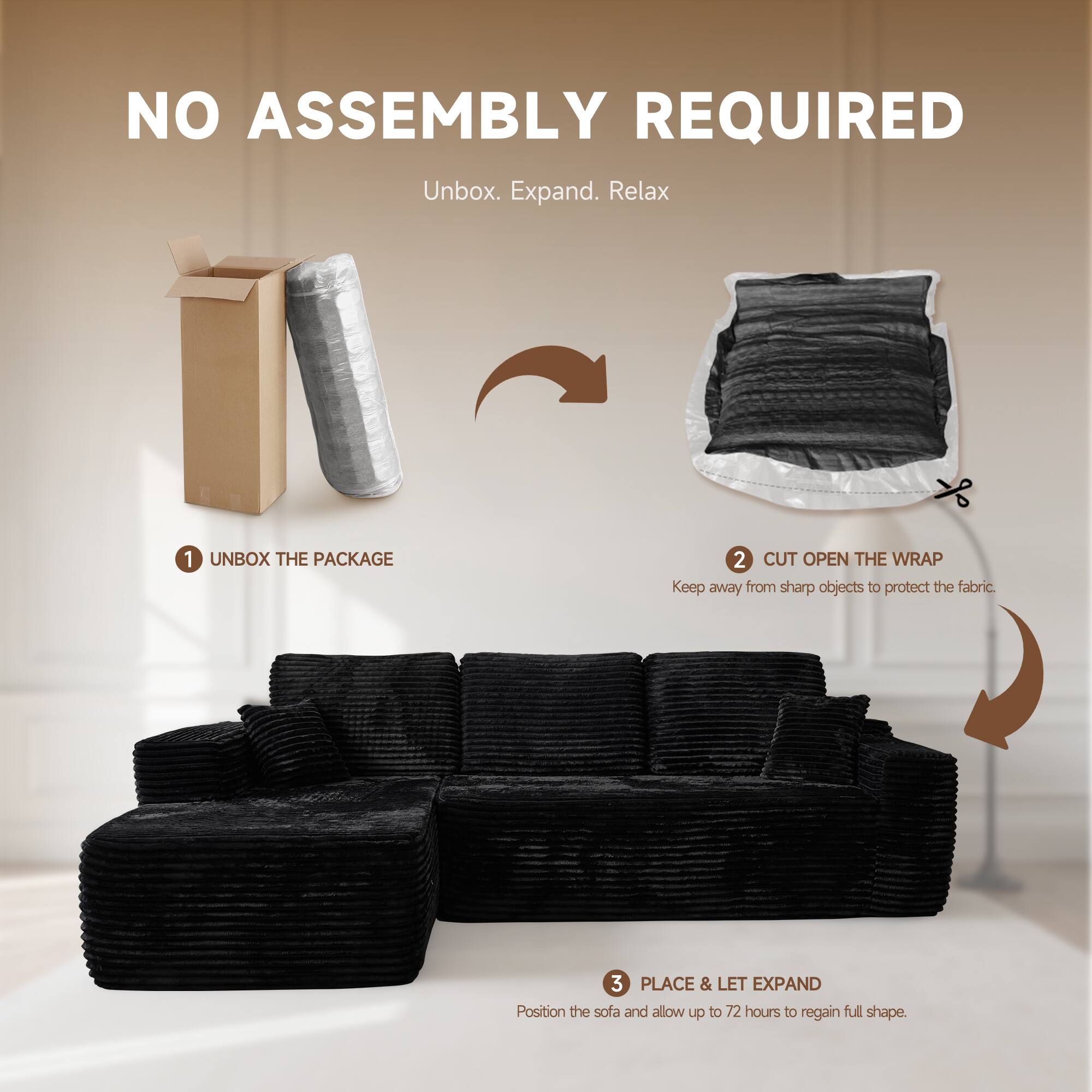 NO ASSEMBLY REQUIRED  
Unbox. Expand. Relax  

1. UNBOX THE PACKAGE  
2. CUT OPEN THE WRAP  
   Keep away from sharp objects to protect the fabric.  
3. PLACE & LET EXPAND  
   Position the sofa and allow up to 72 hours to regain full shape.