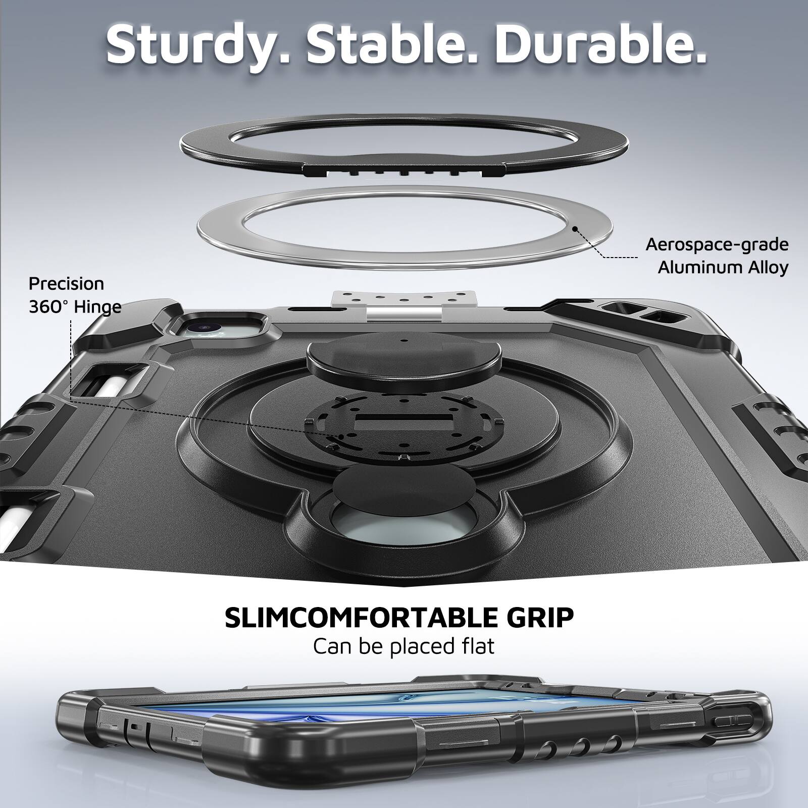 Sturdy. Stable. Durable.  
Precision 360° Hinge  
Aerospace-grade Aluminum Alloy  
SLIMCOMFORTABLE GRIP  
Can be placed flat