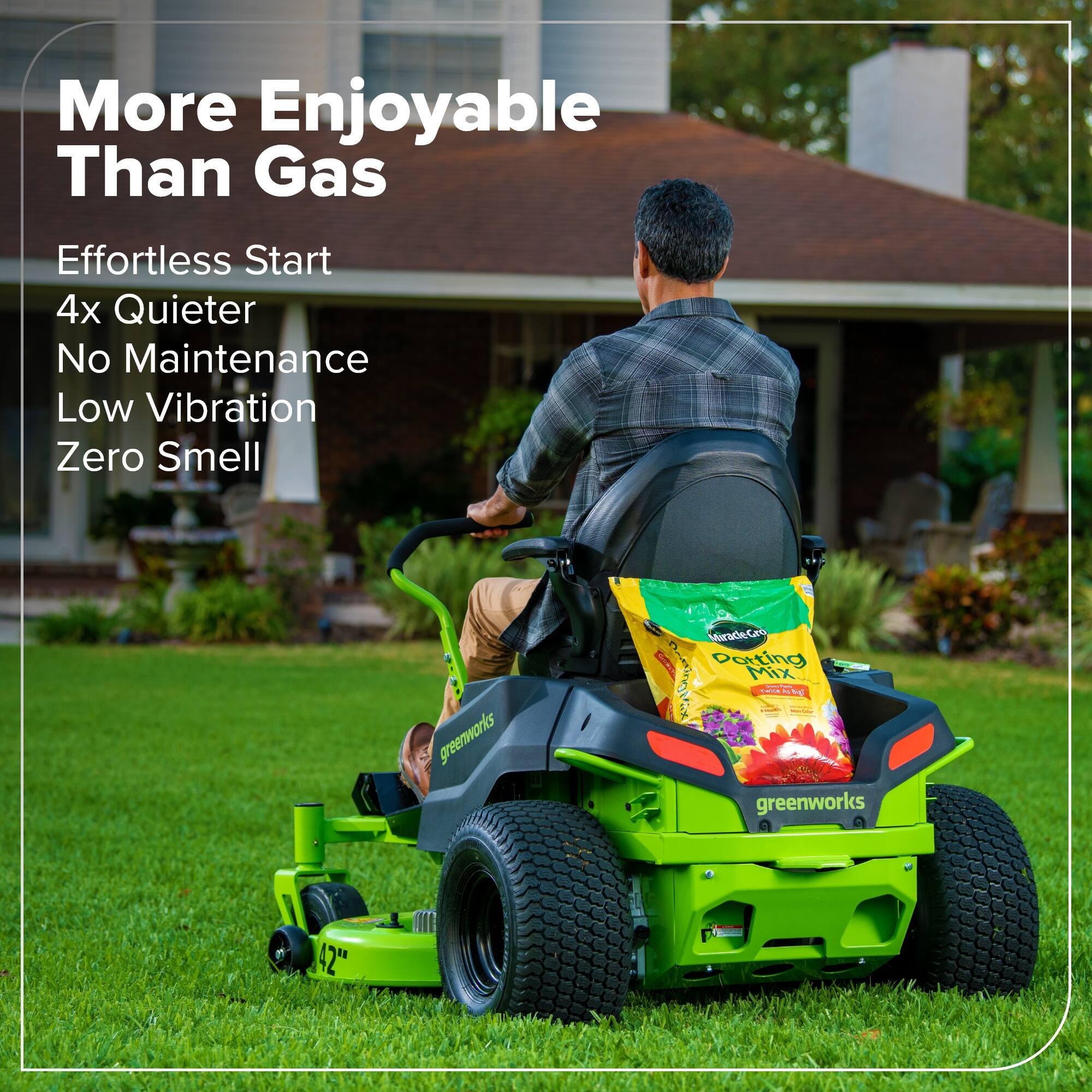 More Enjoyable Than Gas  
Effortless Start  
4x Quieter  
No Maintenance  
Low Vibration  
Zero Smell  

greenworks MiradeGro I Desting Mix: Pt L  
greenworks E 42"