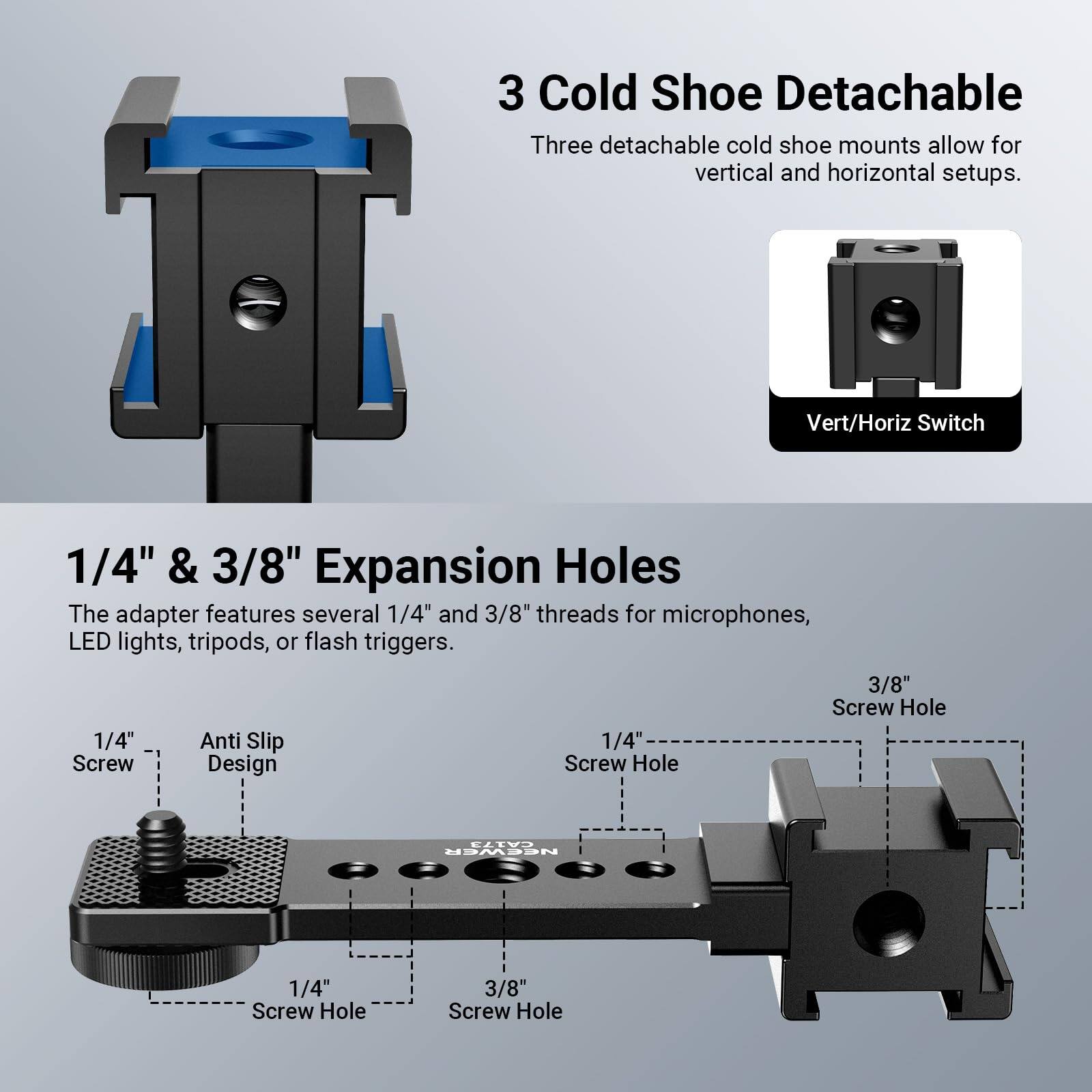 3 Cold Shoe Detachable  
Three detachable cold shoe mounts allow for vertical and horizontal setups.  

Vert/Horiz Switch  

1/4" & 3/8" Expansion Holes  
The adapter features several 1/4" and 3/8" threads for microphones, LED lights, tripods, or flash triggers.  

1/4" Screw Hole  
3/8" Screw Hole  

1/4" Anti Slip Design  
1/4" Screw Hole  
3/8" Screw Hole