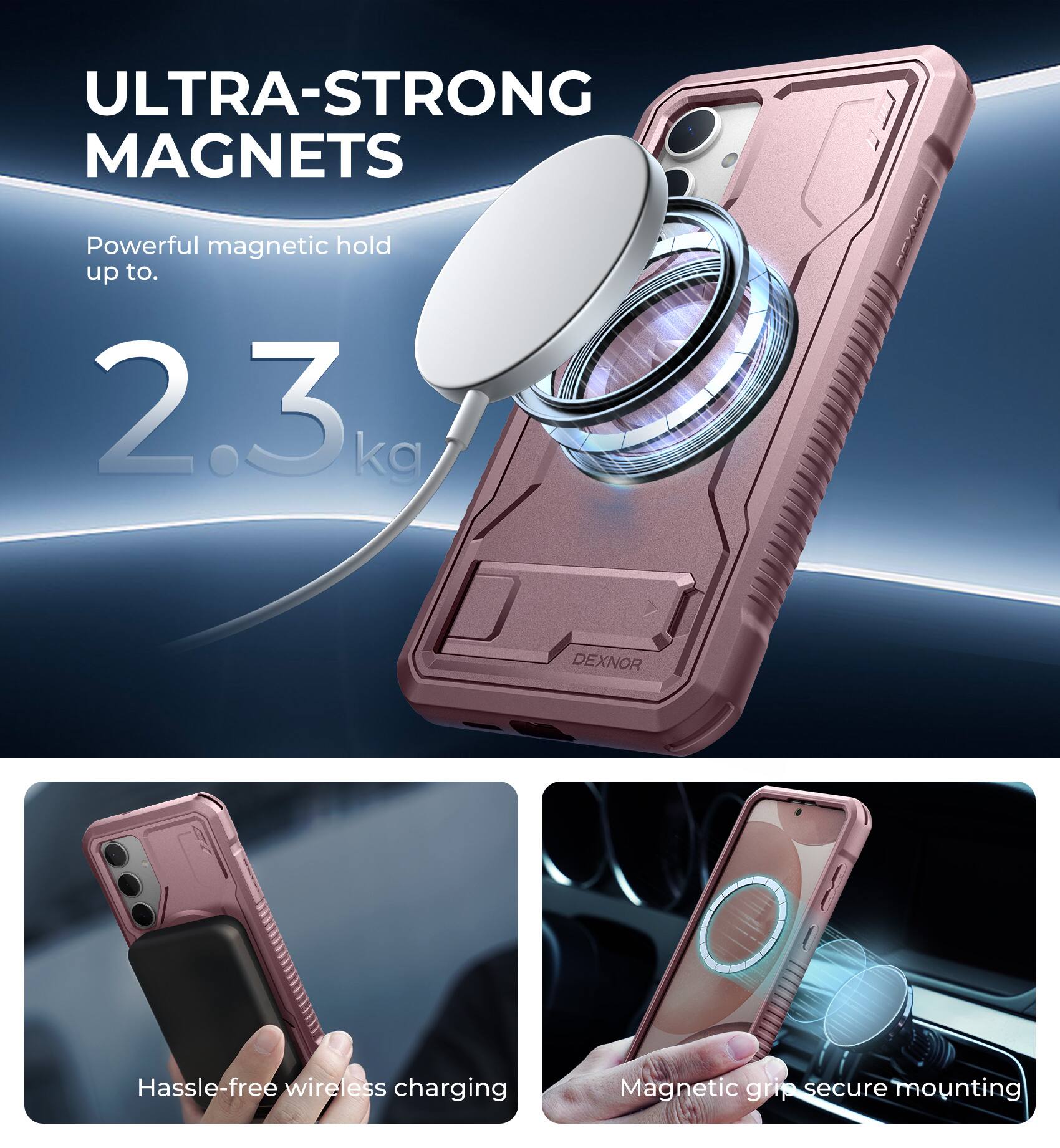 ULTRA-STRONG MAGNETS  
Powerful magnetic hold up to 2.3 kg  

DEXNOR  
Hassle-free wireless charging  
Magnetic grip secure mounting