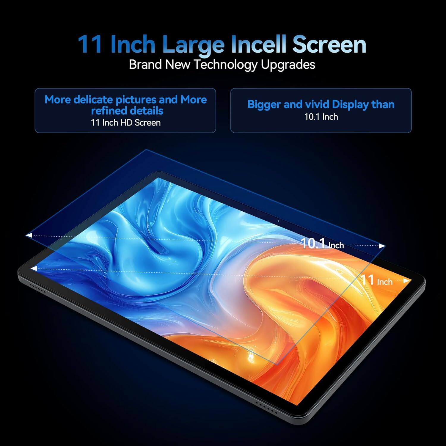 11 Inch Large Incell Screen  
Brand New Technology Upgrades  

More delicate pictures and More refined details  
11 Inch HD Screen  

Bigger and vivid Display than  
10.1 Inch  

10.1 Inch  
11 Inch
