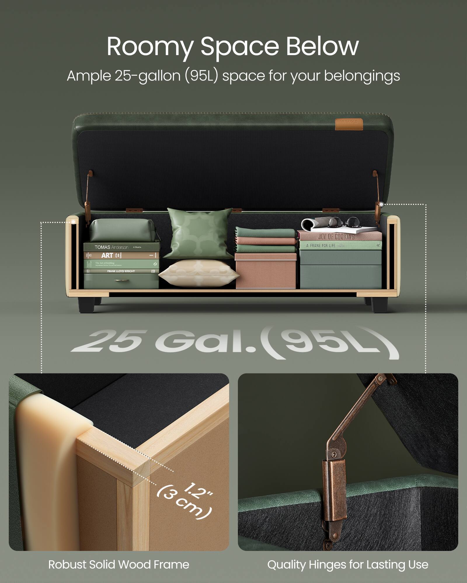 Roomy Space Below  
Ample 25-gallon (95L) space for your belongings  

25 Gal. (95L)  

Robust Solid Wood Frame  
1.2" (3 cm)  

Quality Hinges for Lasting Use
