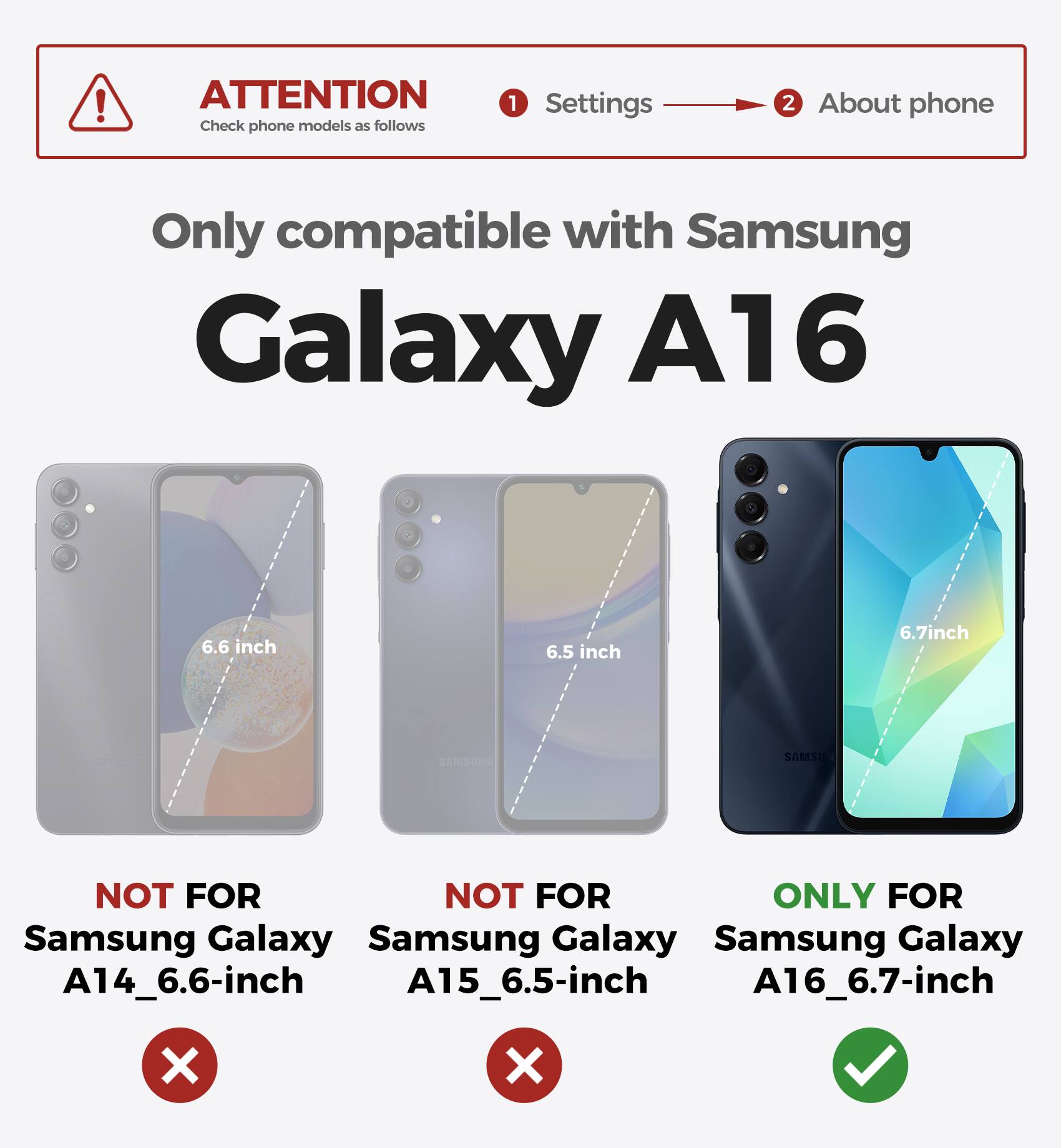 ATTENTION Check phone models as follows 1 Settings 2 About phone Only compatible with Samsung Galaxy A16 6.6 inch 6.5 inch 6.7inch NOT FOR Samsung Galaxy A14_6.6-inch NOT FOR Samsung Galaxy A15_6.5-inch ONLY FOR Samsung Galaxy A16_6.7-inch X X