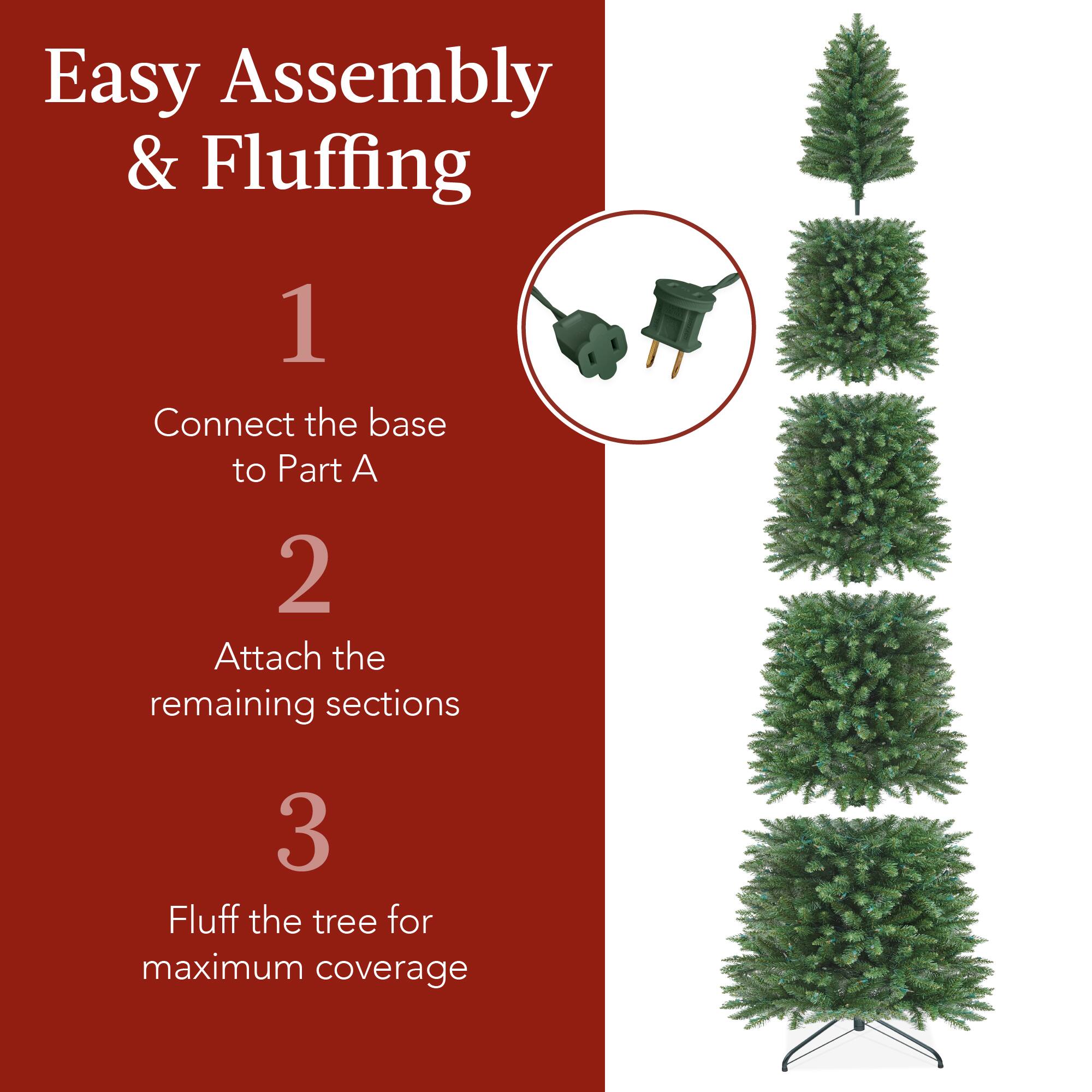 Easy Assembly & Fluffing

1. Connect the base to Part A.
2. Attach the remaining sections.
3. Fluff the tree for maximum coverage.