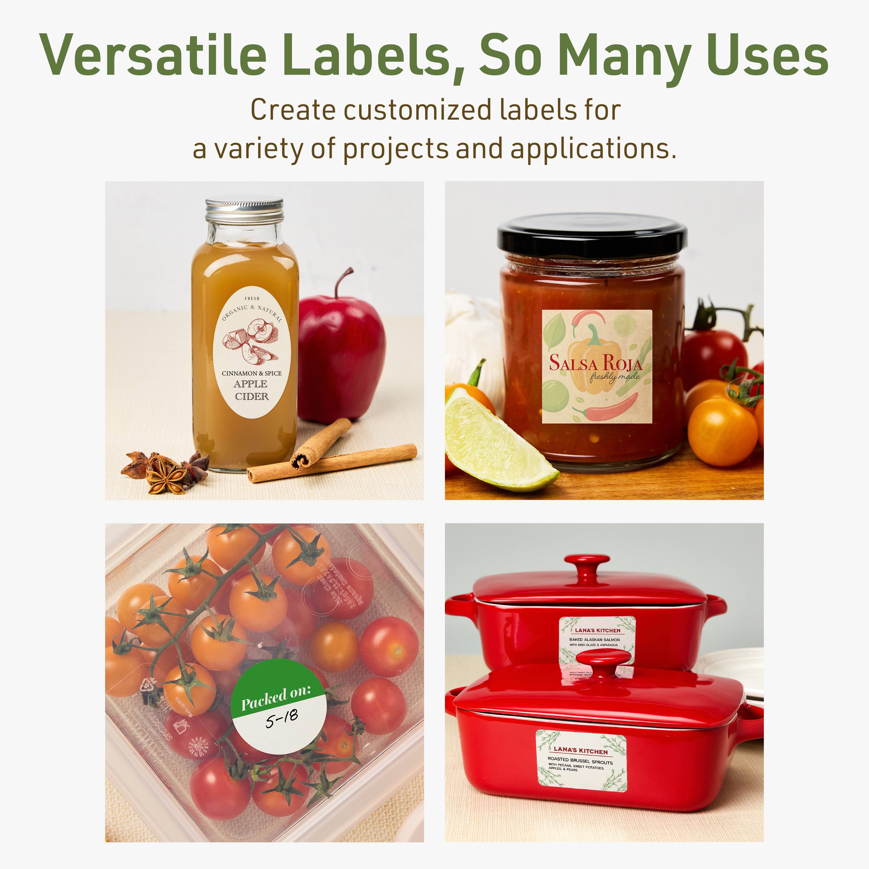 Versatile Labels, So Many Uses

Create customized labels for a variety of projects and applications.

- CINNAMON APPLE CIDER
- Salsa Roja
- Packed on: 5-18
- LANA'S KITCHEN