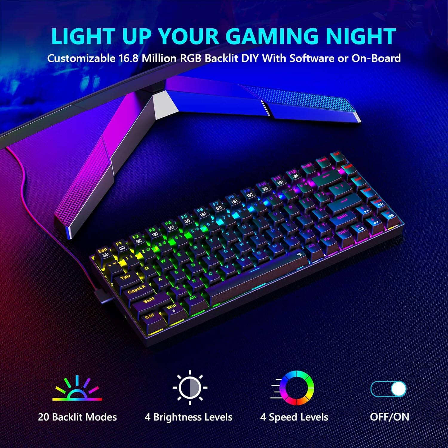 LIGHT UP YOUR GAMING NIGHT  
Customizable 16.8 Million RGB Backlit DIY With Software or On-Board  

20 Backlit Modes  
4 Brightness Levels  
4 Speed Levels  
OFF/ON