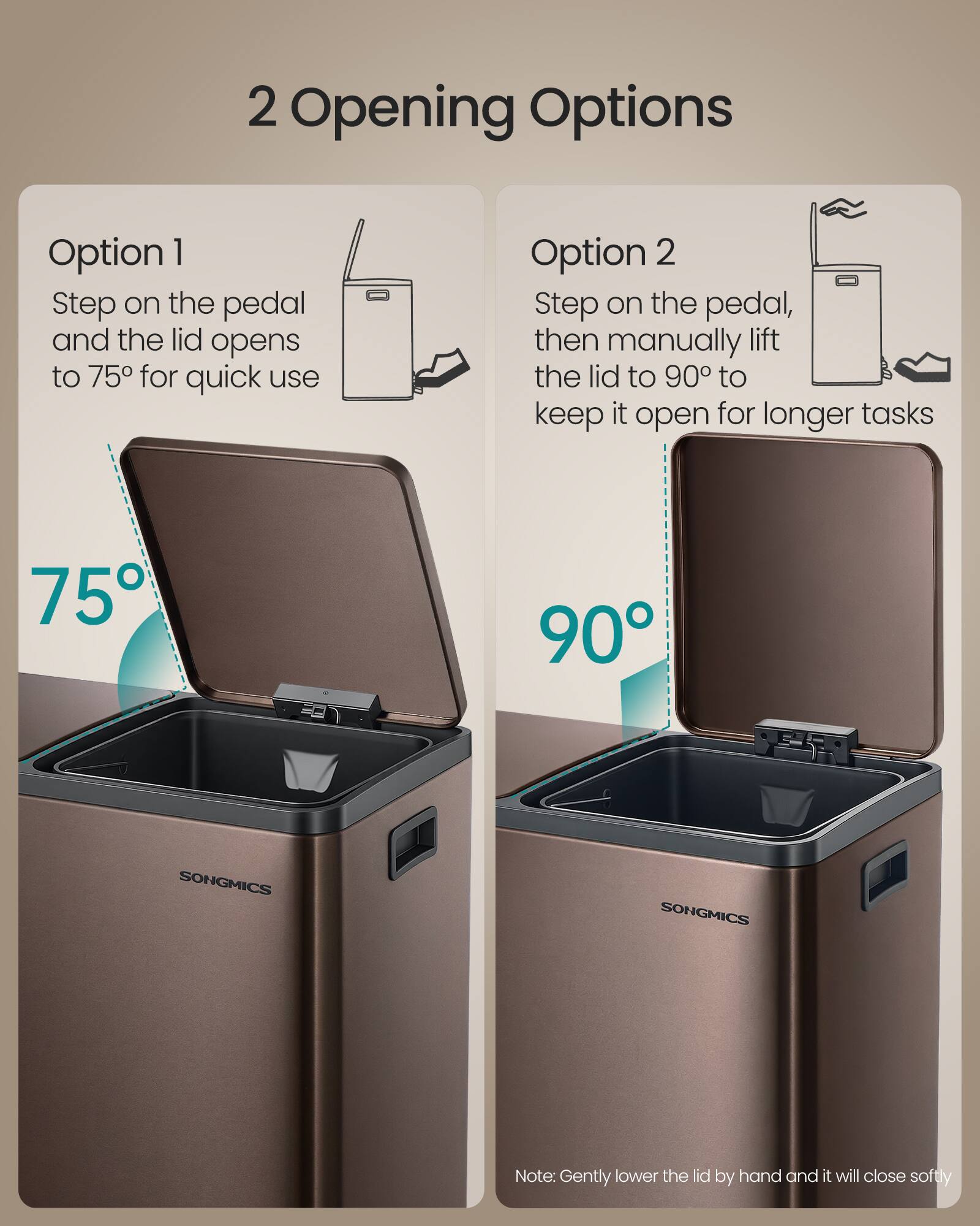 2 Opening Options

Option 1
Step on the pedal and the lid opens to 75° for quick use

Option 2
Step on the pedal, then manually lift the lid to 90° to keep it open for longer tasks

75° 90°

SONGMICS

Note: Gently lower the lid by hand and it will close softly