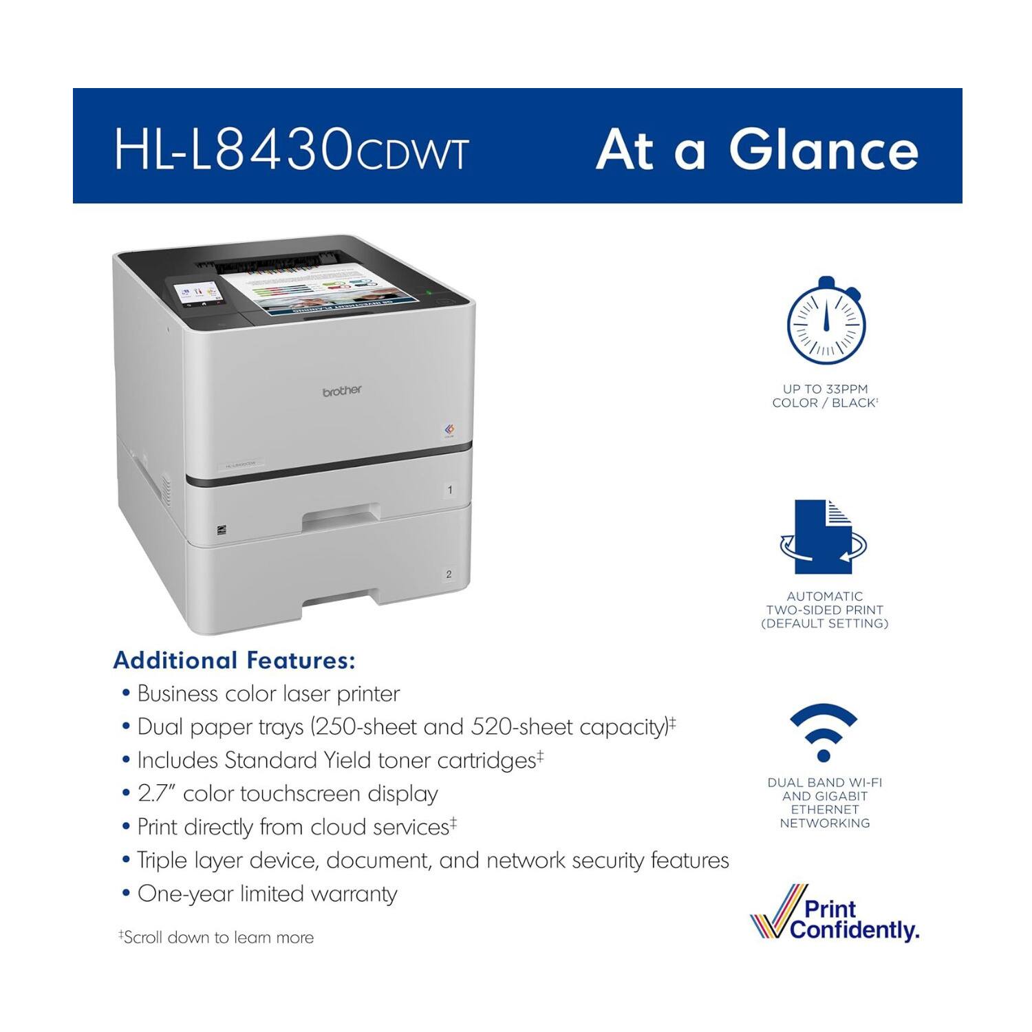 HL-L8430CDWT  
At a Glance  

- UP TO 33 PPM COLOR / BLACK  
- AUTOMATIC TWO-SIDED PRINT (DEFAULT SETTING)  

Additional Features:  
- Business color laser printer  
- Dual paper trays (250-sheet and 520-sheet capacity)*  
- Includes Standard Yield toner cartridges  
- 2.7" color touchscreen display  
- Print directly from cloud services+  
- Triple layer device, document, and network security features  
- One-year limited warranty  

- DUAL BAND WI-FI AND GIGABIT ETHERNET NETWORKING  

*Scroll down to learn more  
Print Confidently.