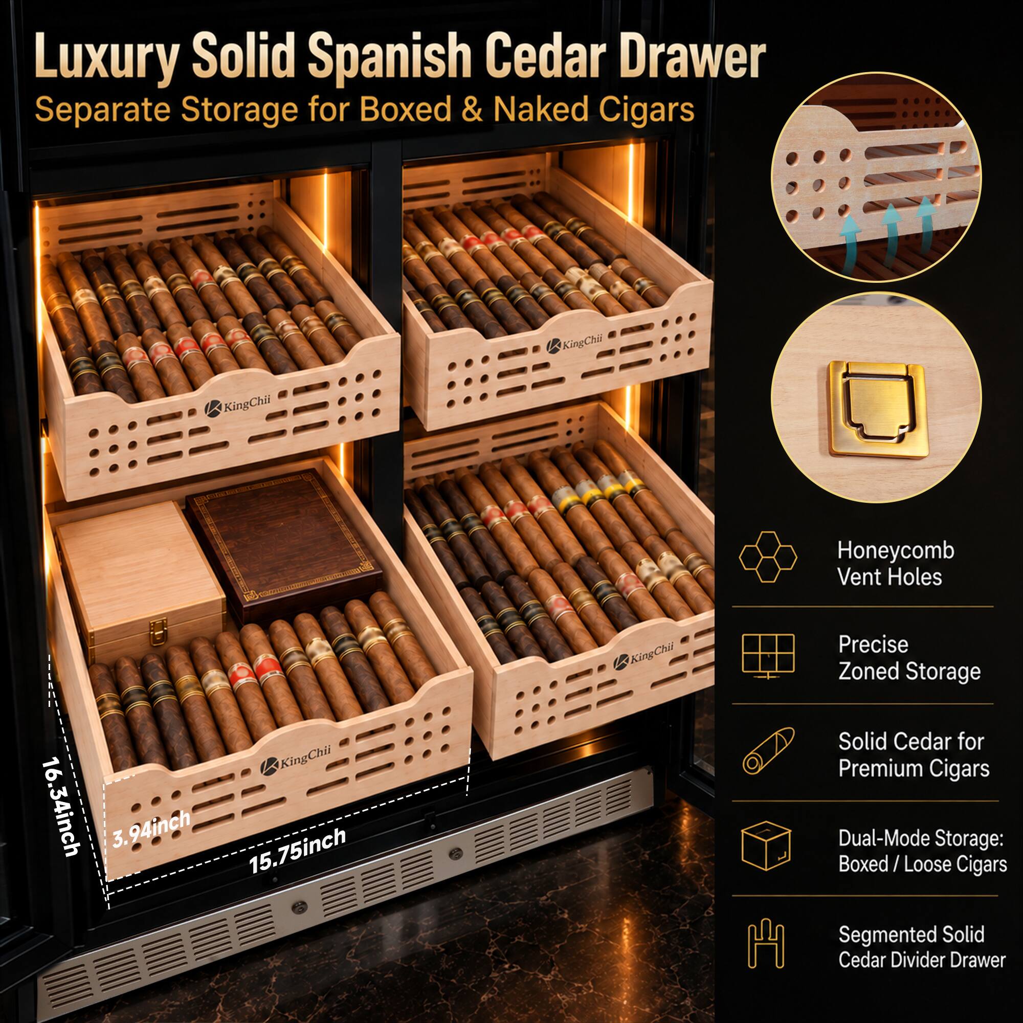 Luxury Solid Spanish Cedar Drawer Separate Storage for Boxed & Naked Cigars

KingChii

Honeycomb Vent Holes

16.34inch

3.94inch 15.75inch

Precise Zoned Storage Solid Cedar for Premium Cigars Dual-Mode Storage: Boxed/Loose Cigars Segmented Solid Cedar Divider Drawer