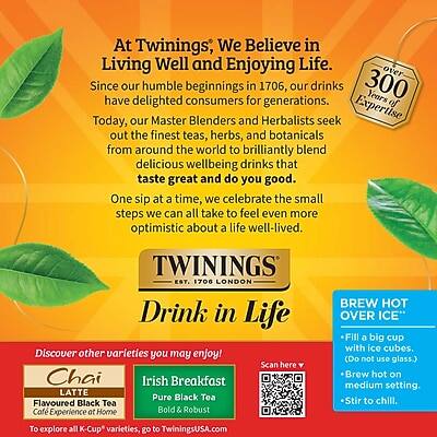 At Twinings, We Believe in Living Well and Enjoying Life. Since our humble beginnings in 1706, our drinks have delighted consumers for generations. Today, our Master Blenders and Herbalists seek out the finest teas, herbs, and botanicals from around the world to brilliantly blend delicious wellbeing drinks that taste great and do you good. One sip at a time, we celebrate the small steps we can all take to feel even more optimistic about a life well-lived.

TWININGS EST. 1706 LONDON

Drink in Life

Discover other varieties you may enjoy!
Chai Latte
Flavoured Black Tea
Café Experience at Home

Irish Breakfast
Pure Black Tea
Bold & Robust

To explore all K-Cup varieties, go to TwiningsUSA.com

BREW HOT OVER ICE
- Fill a big cup with ice cubes. (Do not use glass.)
- Brew hot on medium setting.
- Stir to chill.