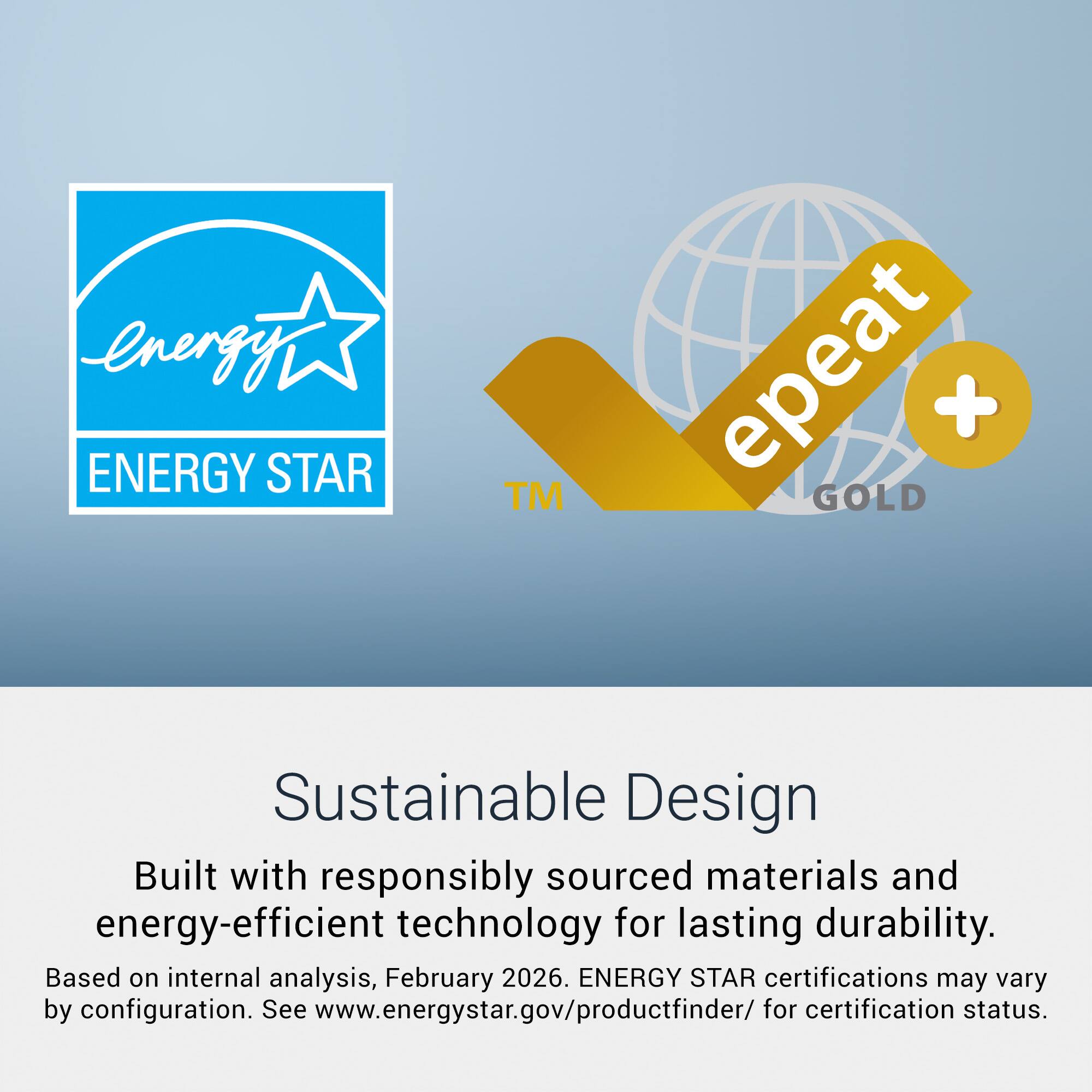 energy ENERGY STAR™ epeat + GOLD Sustainable Design Built with responsibly sourced materials and energy-efficient technology for lasting durability. Based on internal analysis, February 2026. ENERGY STAR certifications may vary by configuration. See www.energystar.gov/productfinder/ for certification status.